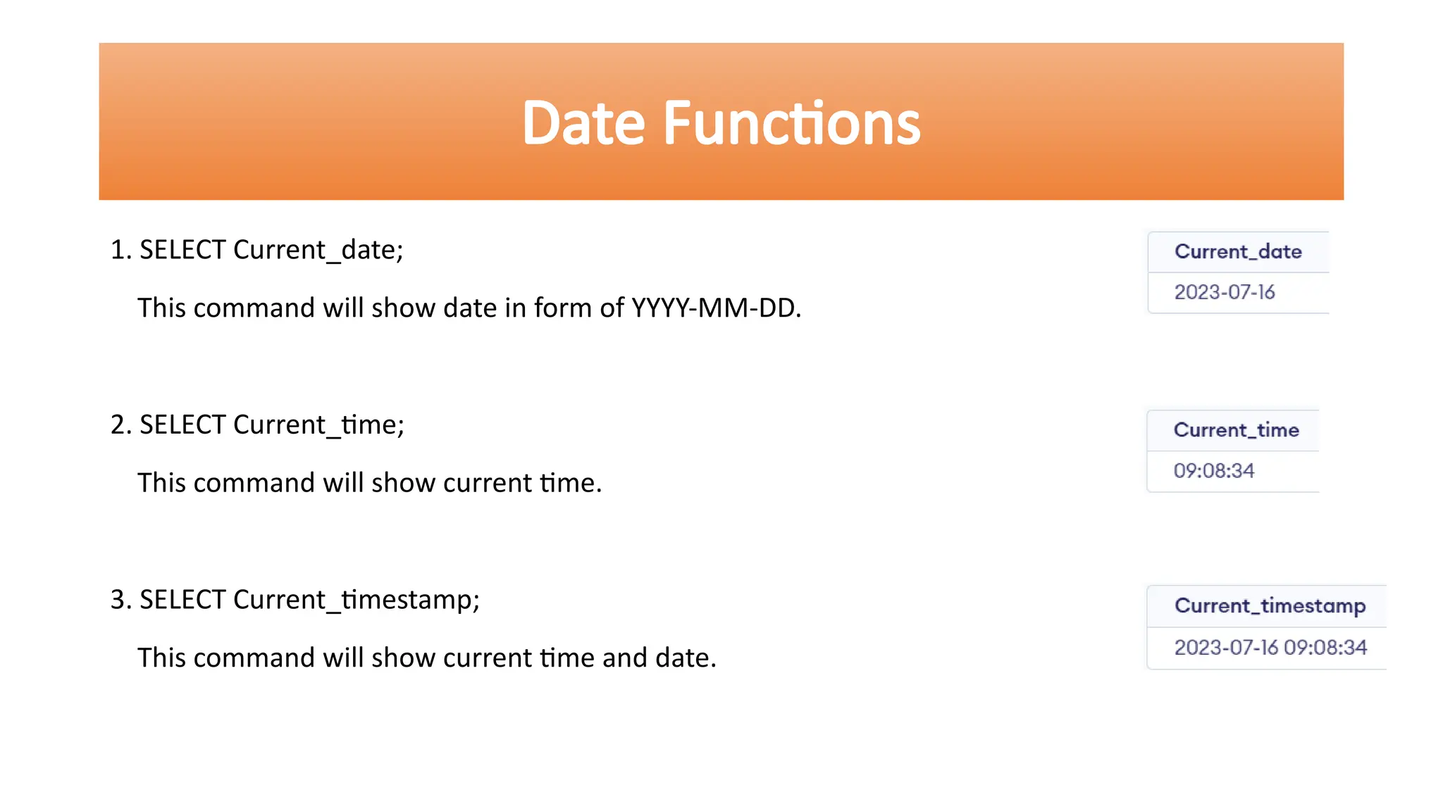 1. SELECT Current_date;
This command will show date in form of YYYY-MM-DD.
2. SELECT Current_time;
This command will show current time.
3. SELECT Current_timestamp;
This command will show current time and date.
Date Functions
 