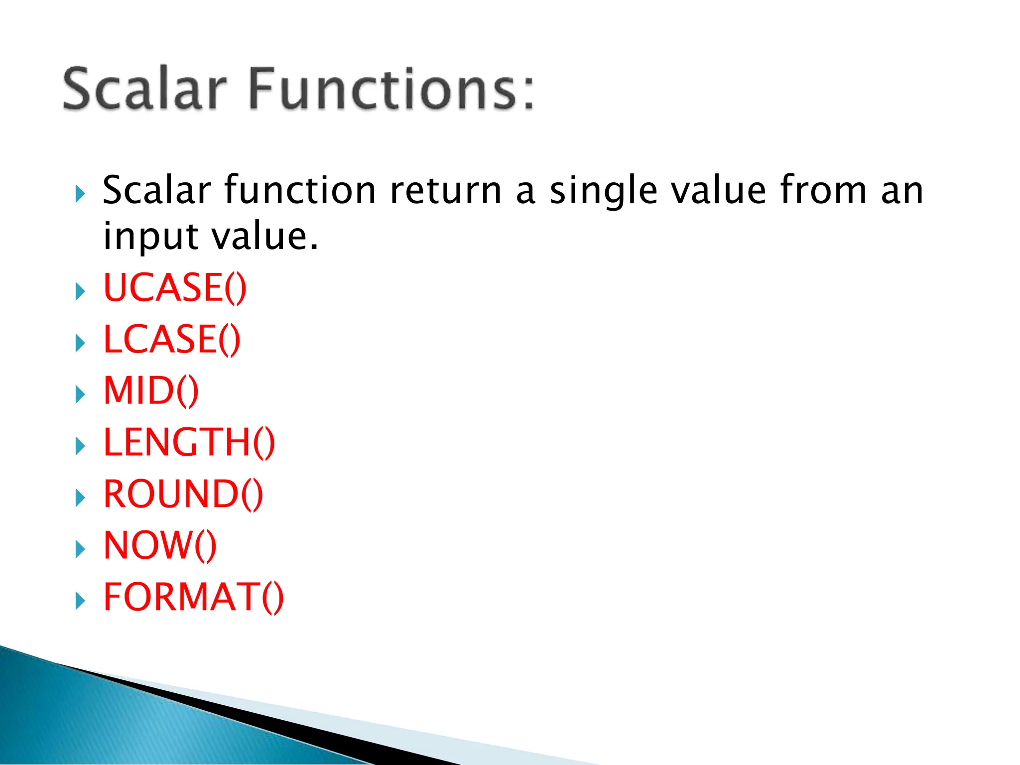  Scalar function return a single value from an
input value.
 UCASE()
 LCASE()
 MID()
 LENGTH()
 ROUND()
 NOW()
 FORMAT()
 