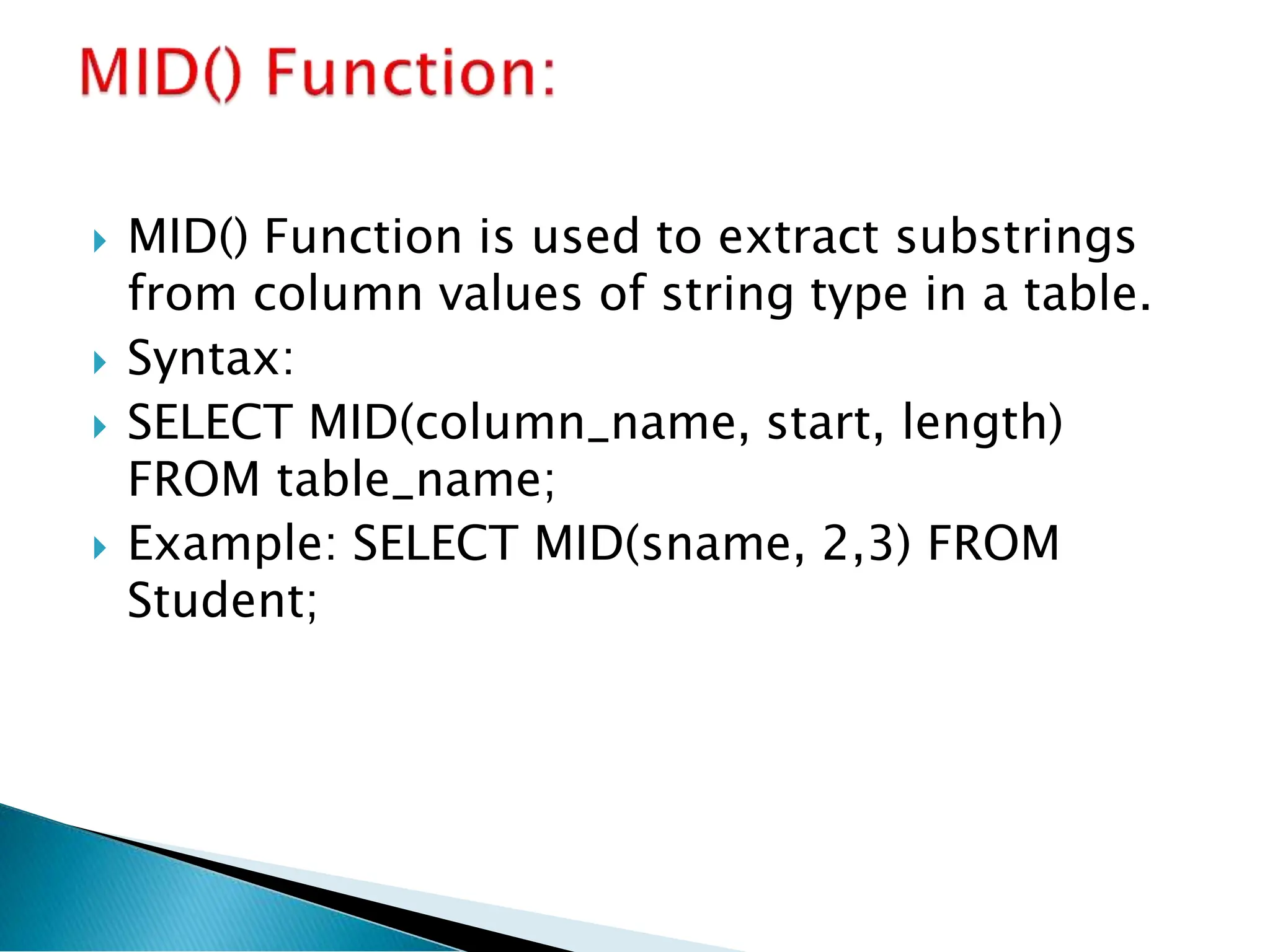  MID() Function is used to extract substrings
from column values of string type in a table.
 Syntax:
 SELECT MID(column_name, start, length)
FROM table_name;
 Example: SELECT MID(sname, 2,3) FROM
Student;
 