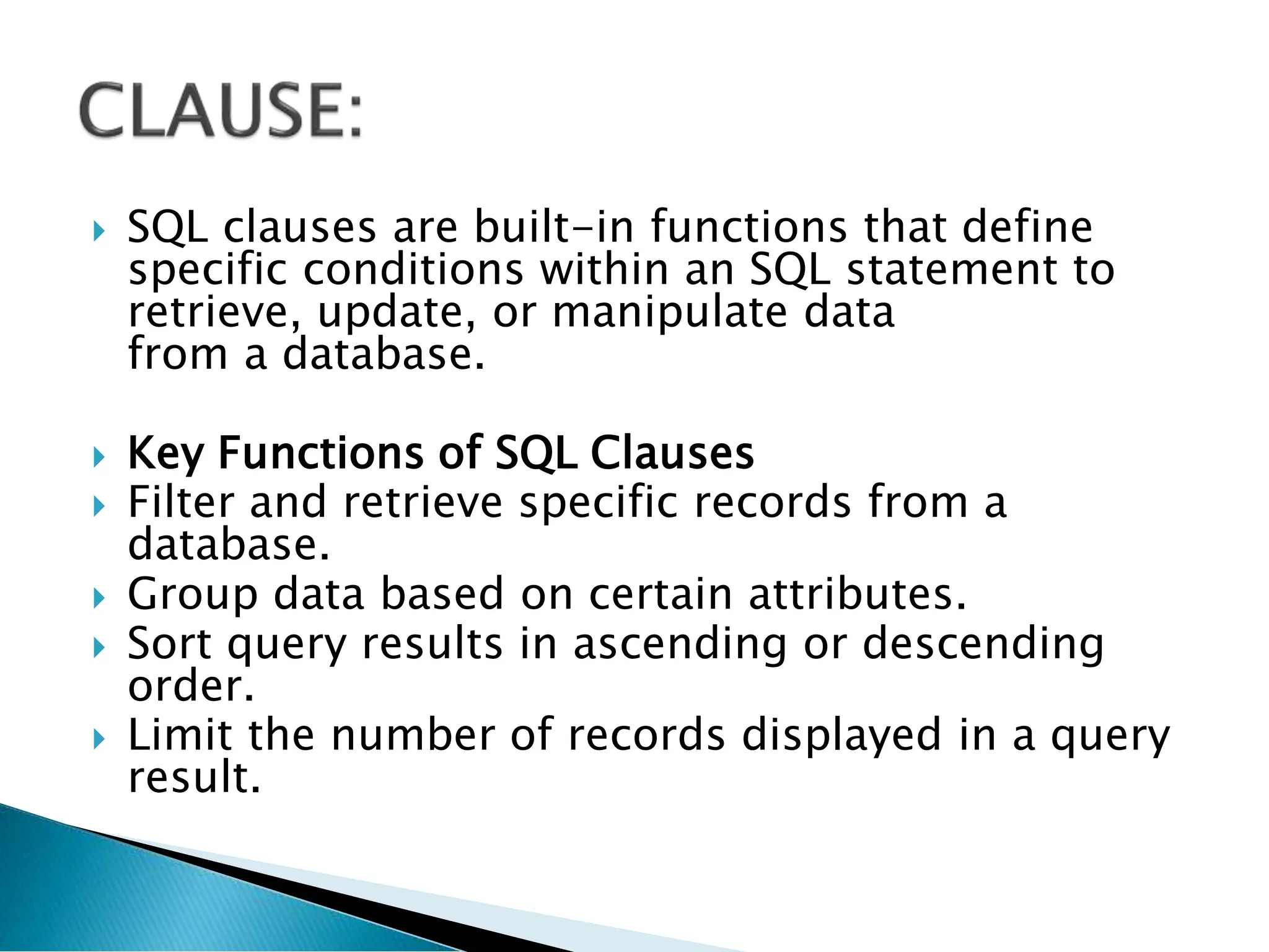  SQL clauses are built-in functions that define
specific conditions within an SQL statement to
retrieve, update, or manipulate data
from a database.
 Key Functions of SQL Clauses
 Filter and retrieve specific records from a
database.
 Group data based on certain attributes.
 Sort query results in ascending or descending
order.
 Limit the number of records displayed in a query
result.
 