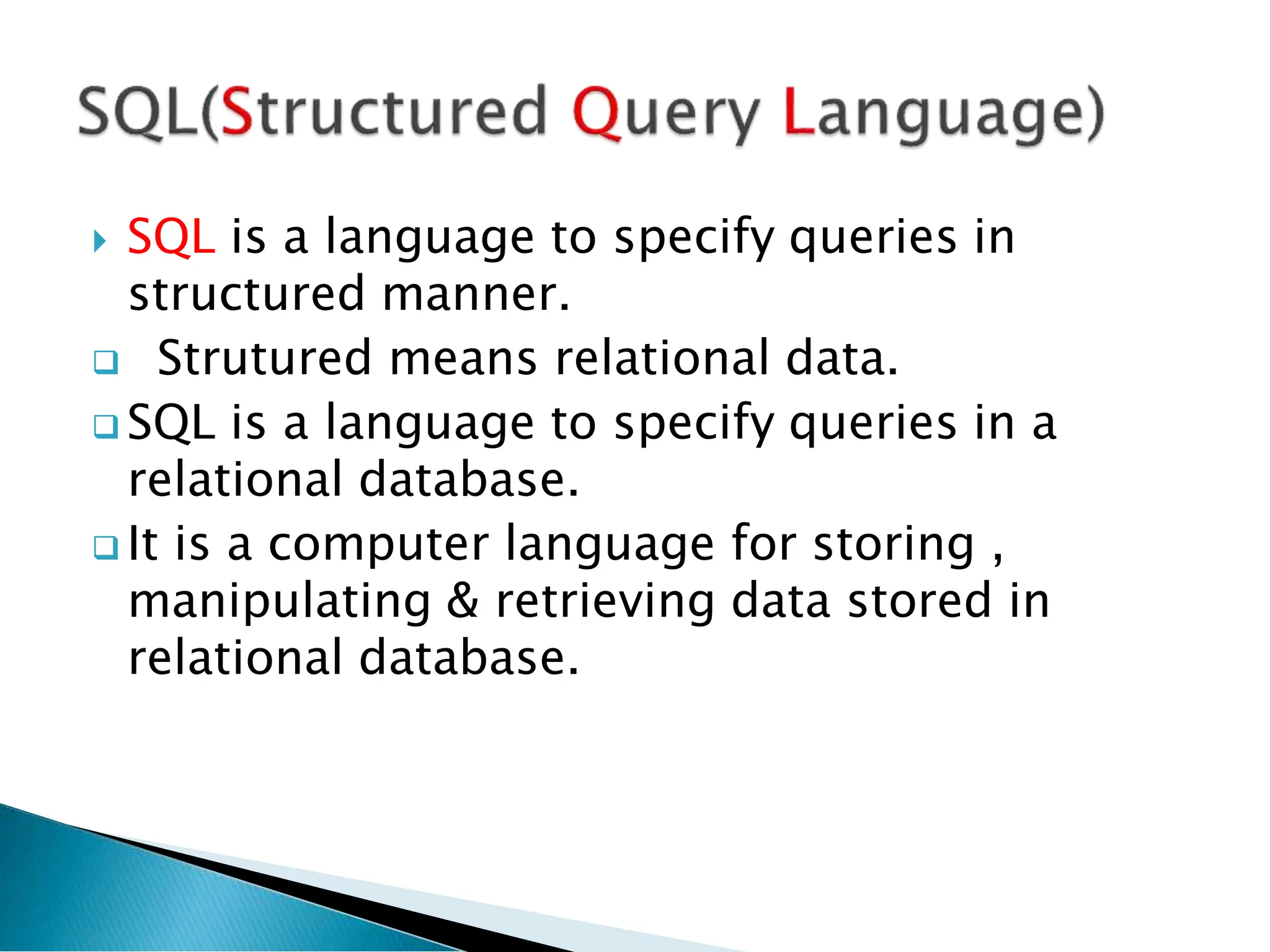 SQL is a language to specify queries in
structured manner.
 Strutured means relational data.
 SQL is a language to specify queries in a
relational database.
 It is a computer language for storing ,
manipulating & retrieving data stored in
relational database.
 