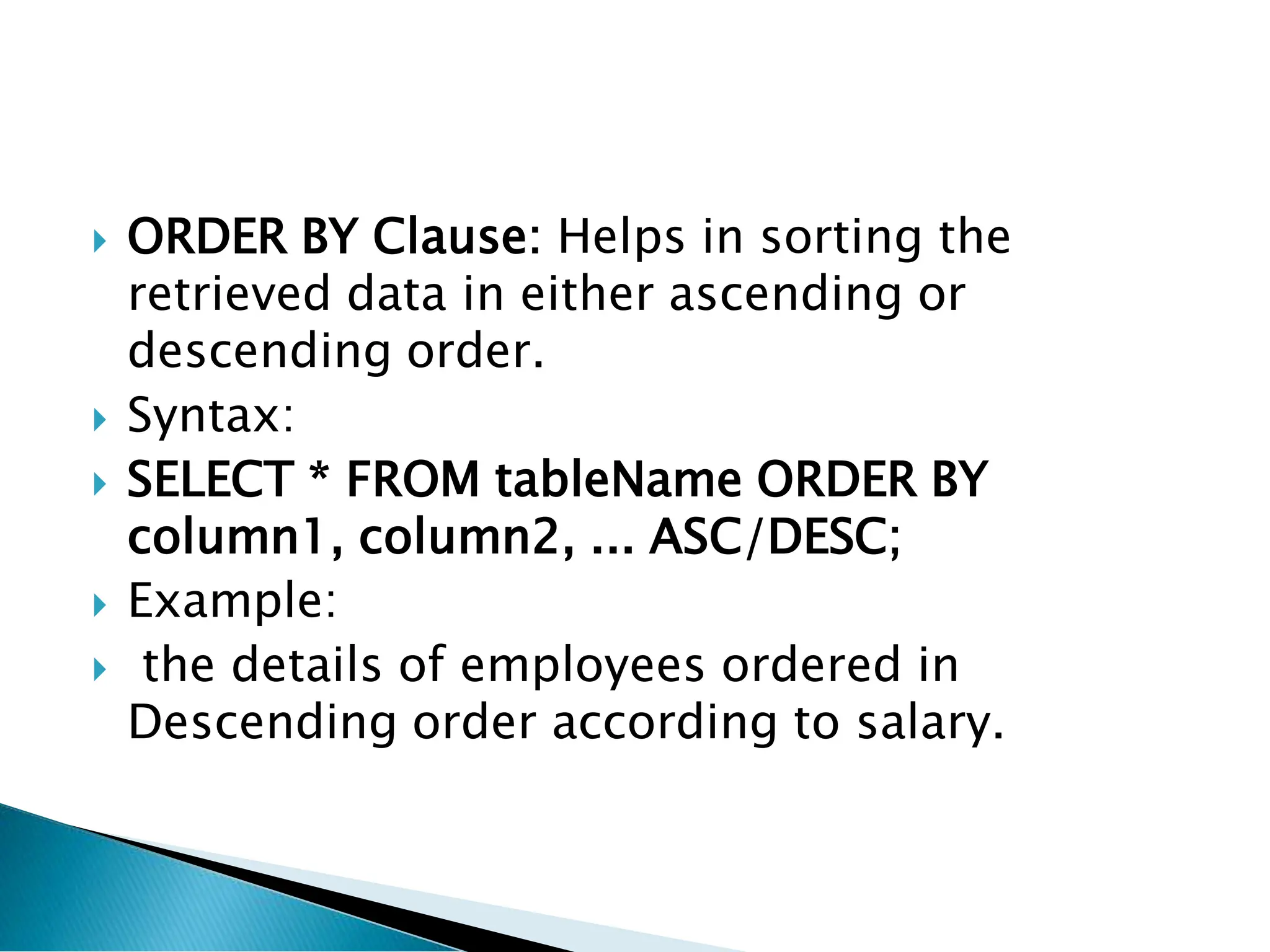  ORDER BY Clause: Helps in sorting the
retrieved data in either ascending or
descending order.
 Syntax:
 SELECT * FROM tableName ORDER BY
column1, column2, ... ASC/DESC;
 Example:
 the details of employees ordered in
Descending order according to salary.
 