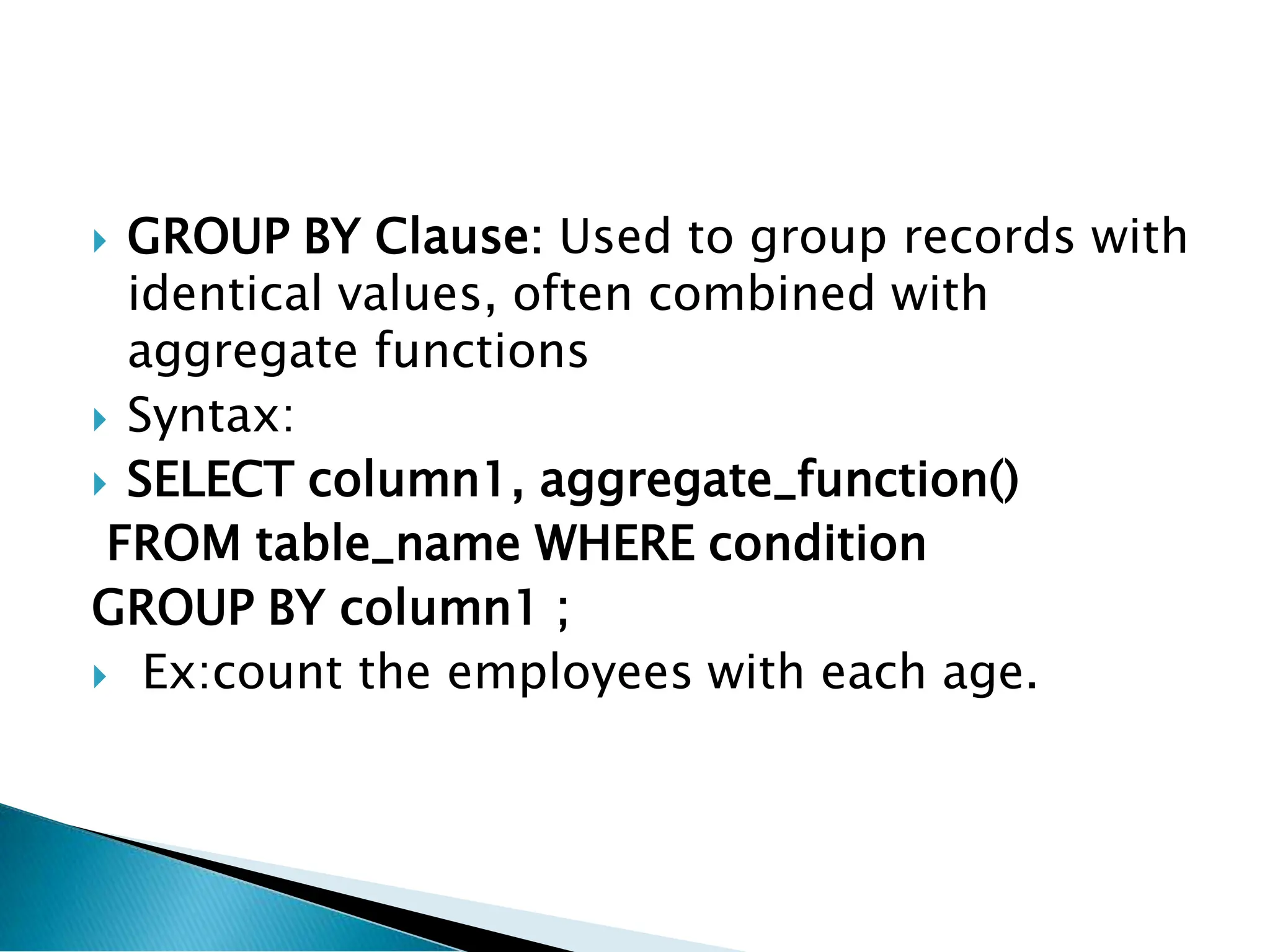  GROUP BY Clause: Used to group records with
identical values, often combined with
aggregate functions
 Syntax:
 SELECT column1, aggregate_function()
FROM table_name WHERE condition
GROUP BY column1 ;
 Ex:count the employees with each age.
 
