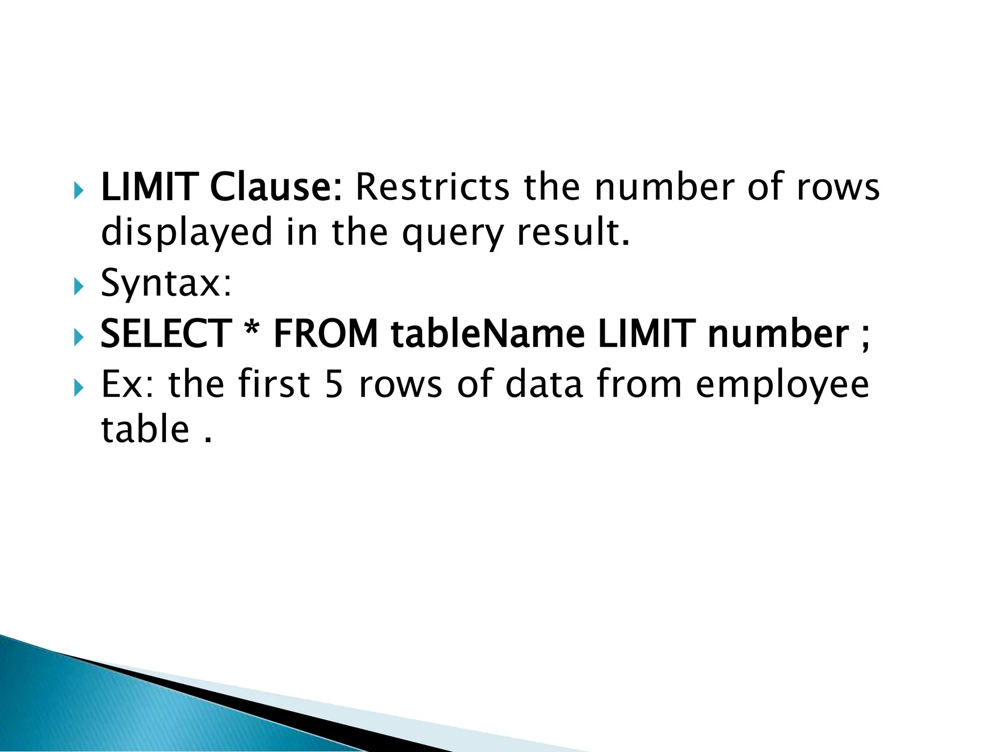  LIMIT Clause: Restricts the number of rows
displayed in the query result.
 Syntax:
 SELECT * FROM tableName LIMIT number ;
 Ex: the first 5 rows of data from employee
table .
 