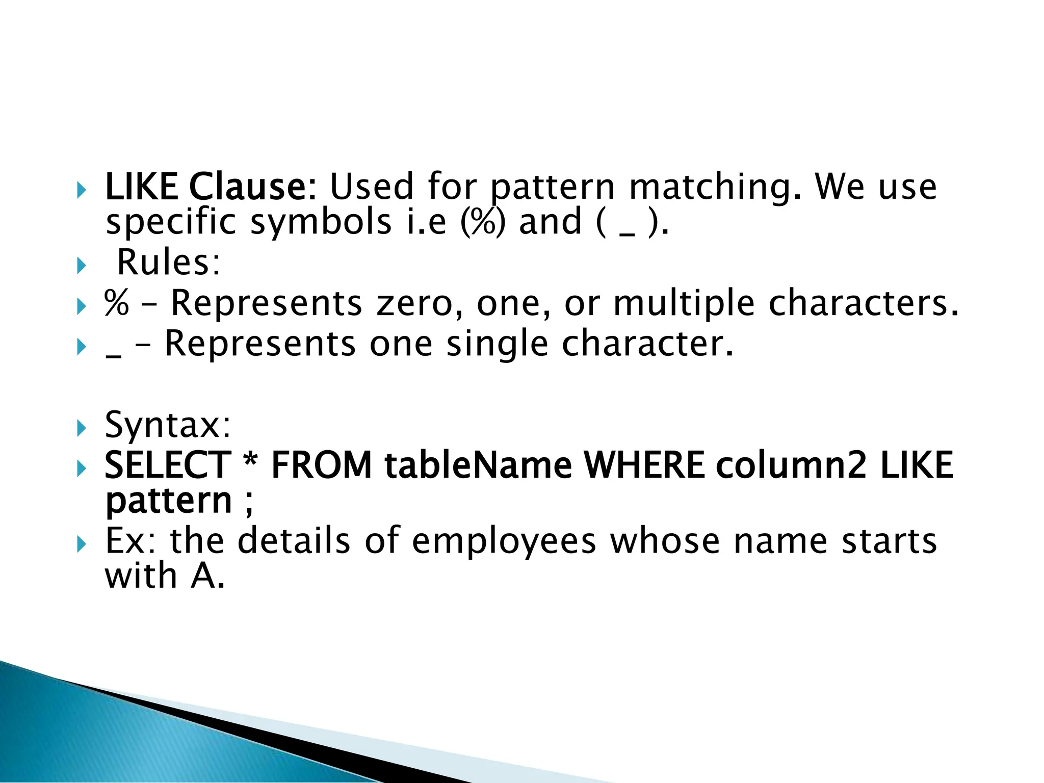  LIKE Clause: Used for pattern matching. We use
specific symbols i.e (%) and ( _ ).
 Rules:
 % – Represents zero, one, or multiple characters.
 _ – Represents one single character.
 Syntax:
 SELECT * FROM tableName WHERE column2 LIKE
pattern ;
 Ex: the details of employees whose name starts
with A.
 