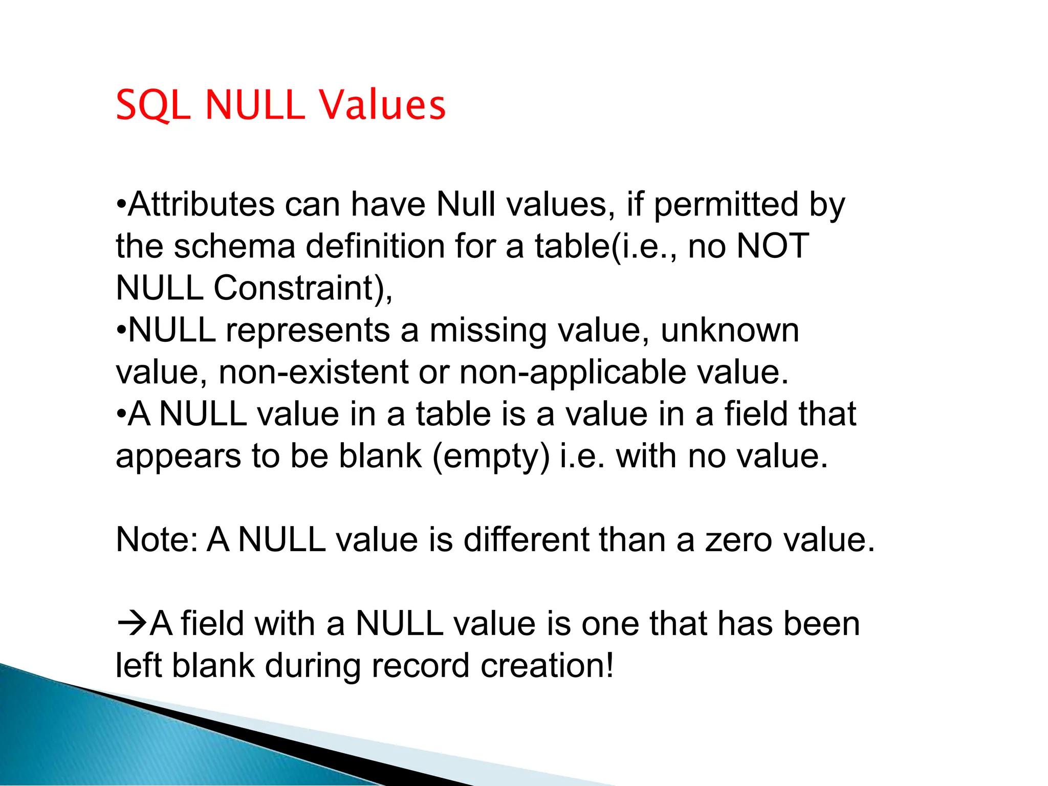 SQL NULL Values
•Attributes can have Null values, if permitted by
the schema definition for a table(i.e., no NOT
NULL Constraint),
•NULL represents a missing value, unknown
value, non-existent or non-applicable value.
•A NULL value in a table is a value in a field that
appears to be blank (empty) i.e. with no value.
Note: A NULL value is different than a zero value.
A field with a NULL value is one that has been
left blank during record creation!
 