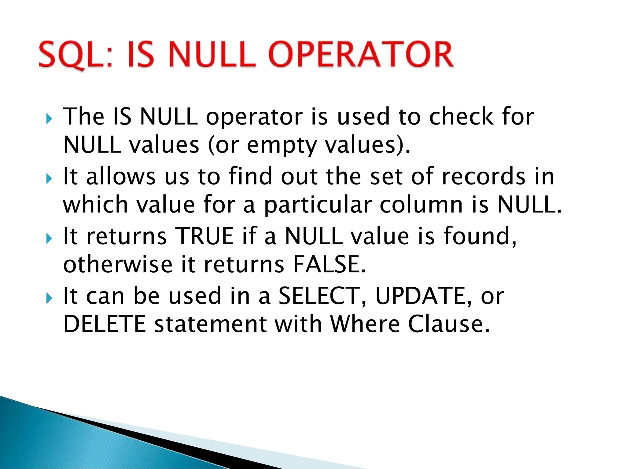  The IS NULL operator is used to check for
NULL values (or empty values).
 It allows us to find out the set of records in
which value for a particular column is NULL.
 It returns TRUE if a NULL value is found,
otherwise it returns FALSE.
 It can be used in a SELECT, UPDATE, or
DELETE statement with Where Clause.
 
