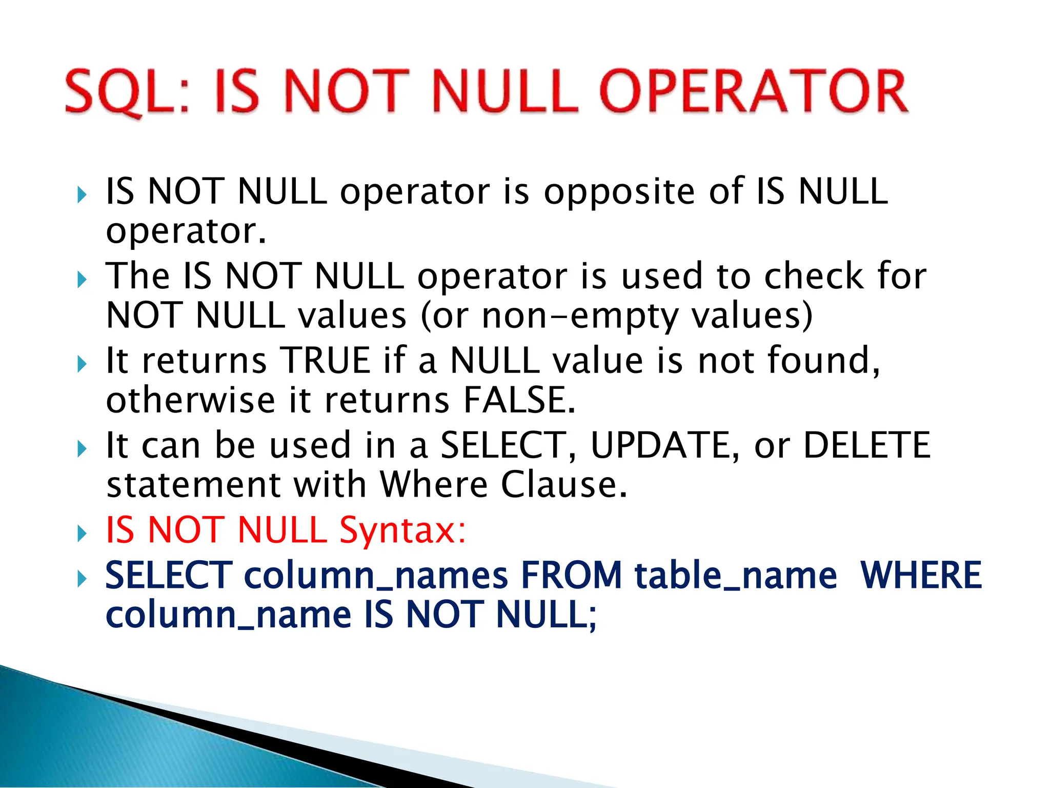  IS NOT NULL operator is opposite of IS NULL
operator.
 The IS NOT NULL operator is used to check for
NOT NULL values (or non-empty values)
 It returns TRUE if a NULL value is not found,
otherwise it returns FALSE.
 It can be used in a SELECT, UPDATE, or DELETE
statement with Where Clause.
 IS NOT NULL Syntax:
 SELECT column_names FROM table_name WHERE
column_name IS NOT NULL;
 