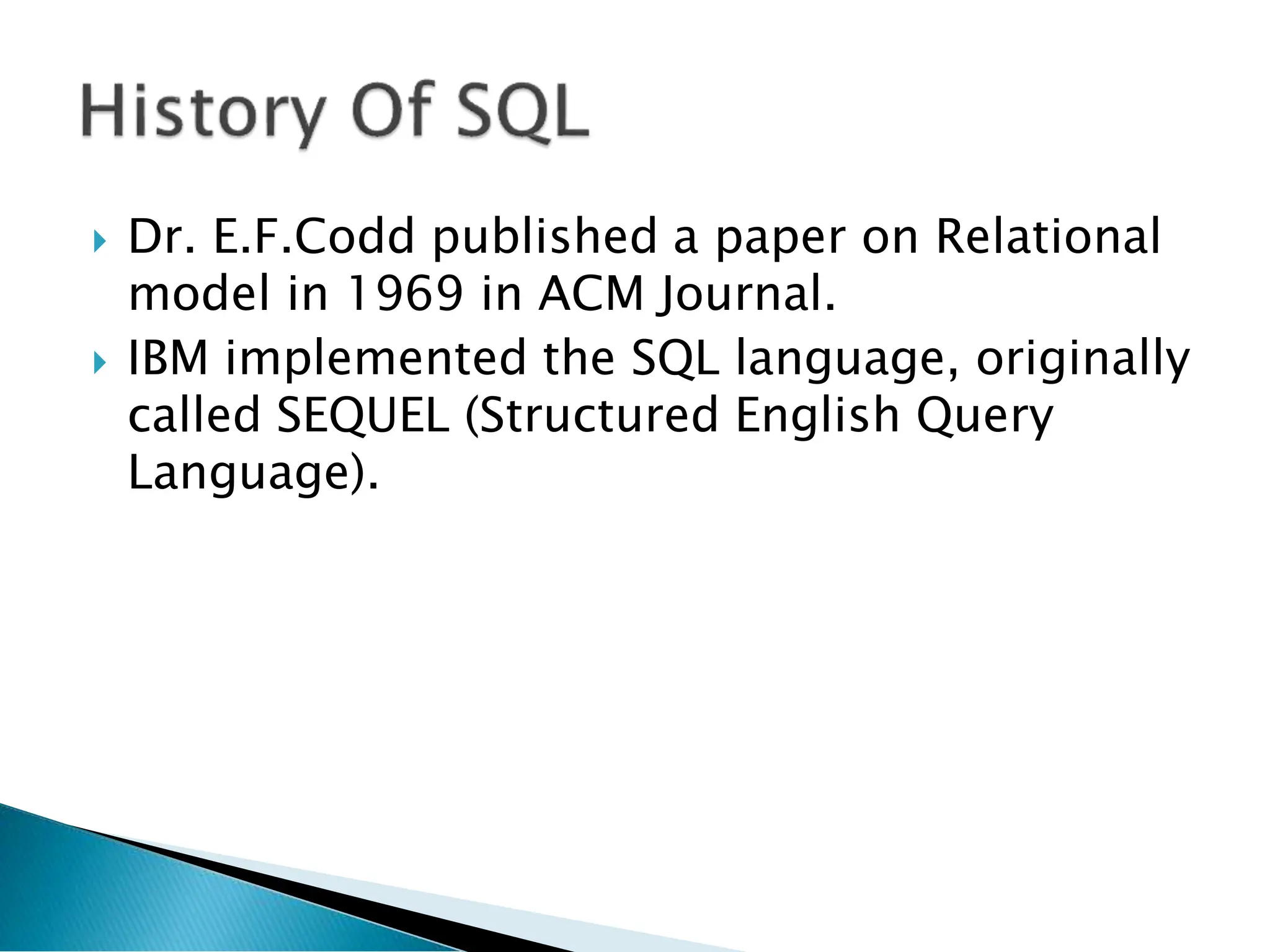  Dr. E.F.Codd published a paper on Relational
model in 1969 in ACM Journal.
 IBM implemented the SQL language, originally
called SEQUEL (Structured English Query
Language).
 