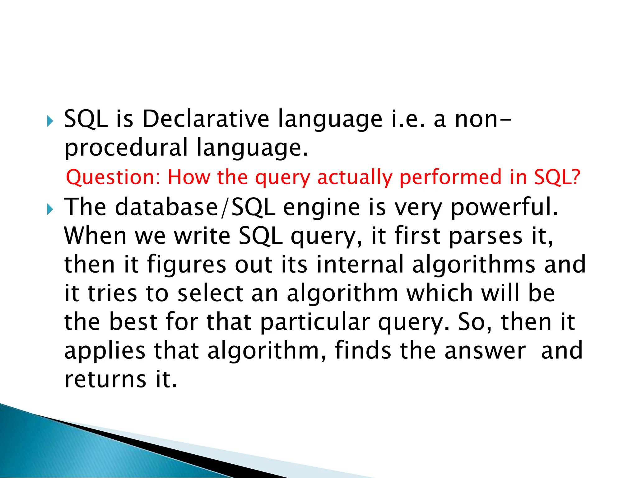  SQL is Declarative language i.e. a non-
procedural language.
Question: How the query actually performed in SQL?
 The database/SQL engine is very powerful.
When we write SQL query, it first parses it,
then it figures out its internal algorithms and
it tries to select an algorithm which will be
the best for that particular query. So, then it
applies that algorithm, finds the answer and
returns it.
 