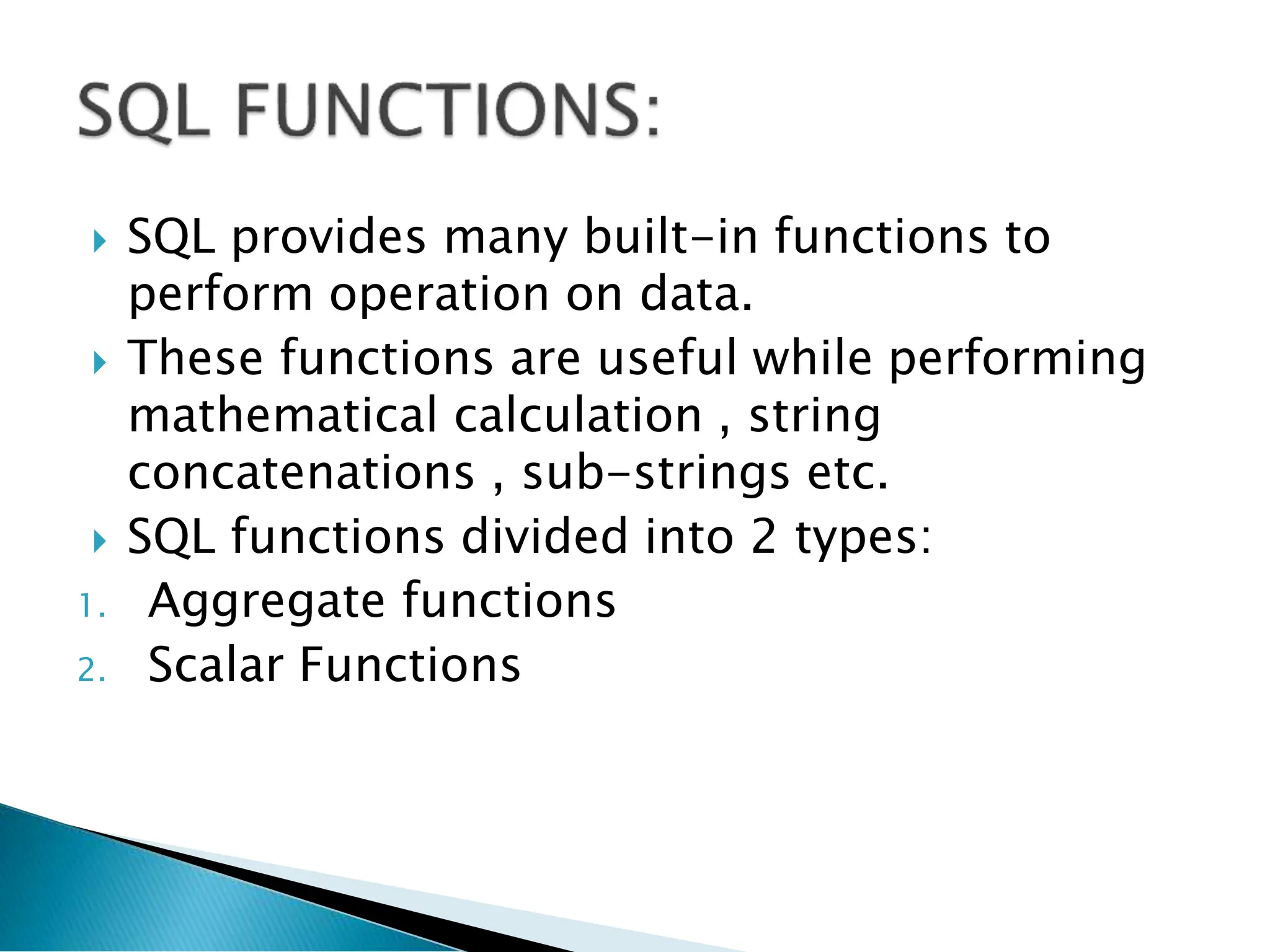  SQL provides many built-in functions to
perform operation on data.
 These functions are useful while performing
mathematical calculation , string
concatenations , sub-strings etc.
 SQL functions divided into 2 types:
1. Aggregate functions
2. Scalar Functions
 