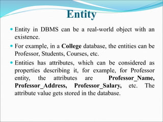 Entity
 Entity in DBMS can be a real-world object with an
existence.
 For example, in a College database, the entities can be
Professor, Students, Courses, etc.
 Entities has attributes, which can be considered as
properties describing it, for example, for Professor
entity, the attributes are Professor_Name,
Professor_Address, Professor_Salary, etc. The
attribute value gets stored in the database.
 