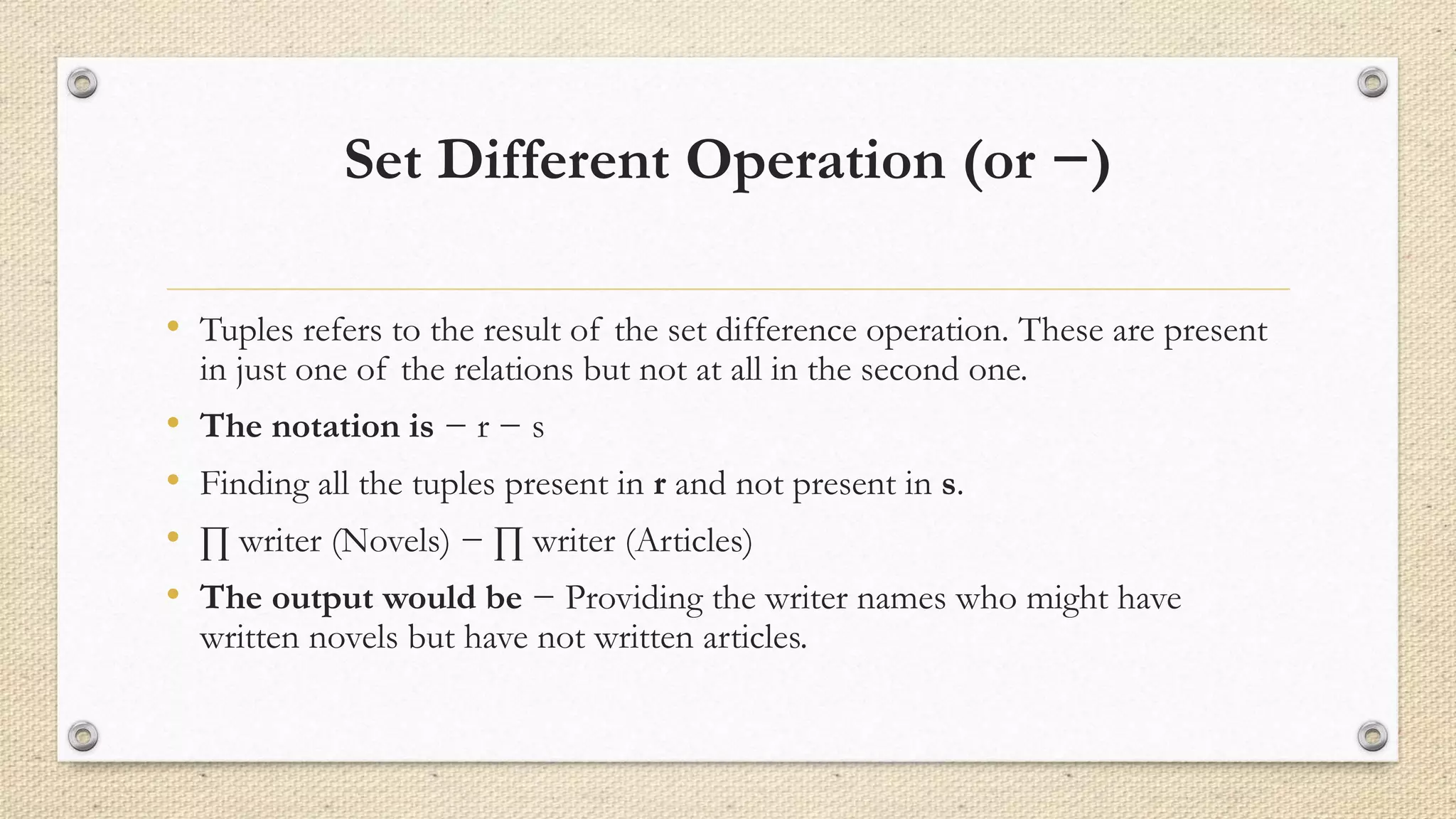 Set Different Operation (or −)
• Tuples refers to the result of the set difference operation. These are present
in just one of the relations but not at all in the second one.
• The notation is − r − s
• Finding all the tuples present in r and not present in s.
• ∏ writer (Novels) − ∏ writer (Articles)
• The output would be − Providing the writer names who might have
written novels but have not written articles.
 