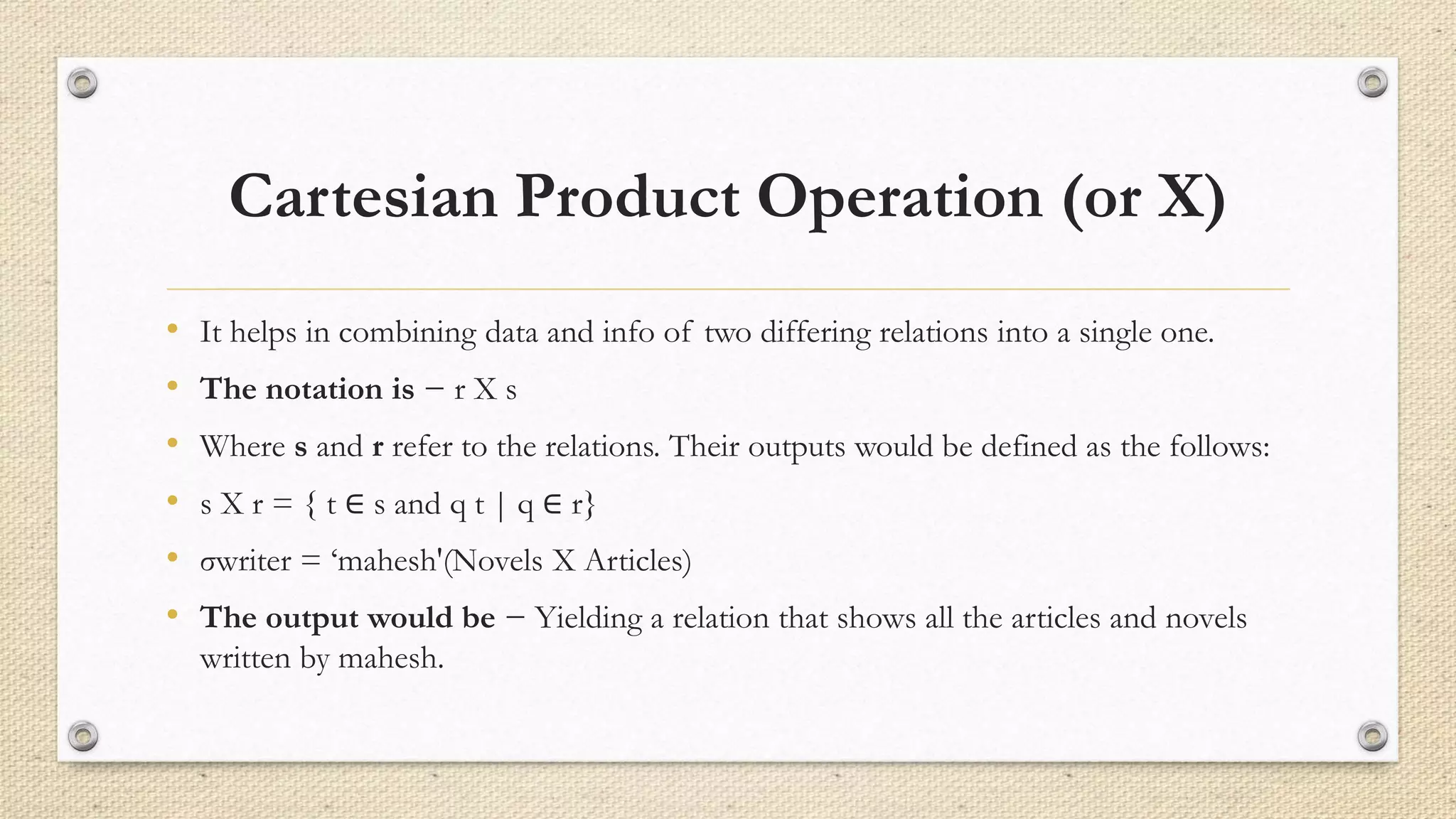 Cartesian Product Operation (or Χ)
• It helps in combining data and info of two differing relations into a single one.
• The notation is − r Χ s
• Where s and r refer to the relations. Their outputs would be defined as the follows:
• s Χ r = { t ∈ s and q t | q ∈ r}
• σwriter = ‘mahesh'(Novels Χ Articles)
• The output would be − Yielding a relation that shows all the articles and novels
written by mahesh.
 