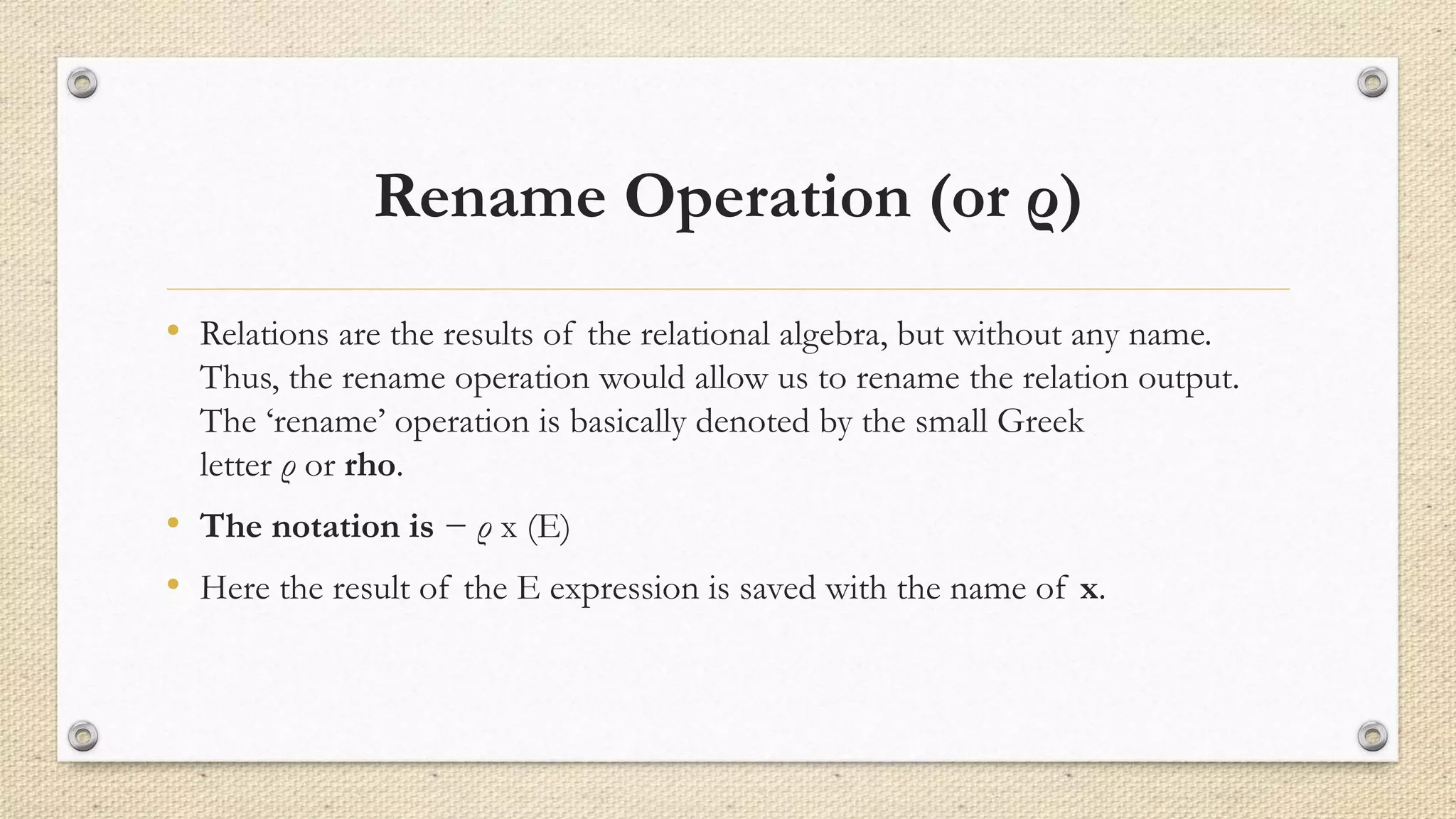 Rename Operation (or ρ)
• Relations are the results of the relational algebra, but without any name.
Thus, the rename operation would allow us to rename the relation output.
The ‘rename’ operation is basically denoted by the small Greek
letter ρ or rho.
• The notation is − ρ x (E)
• Here the result of the E expression is saved with the name of x.
 
