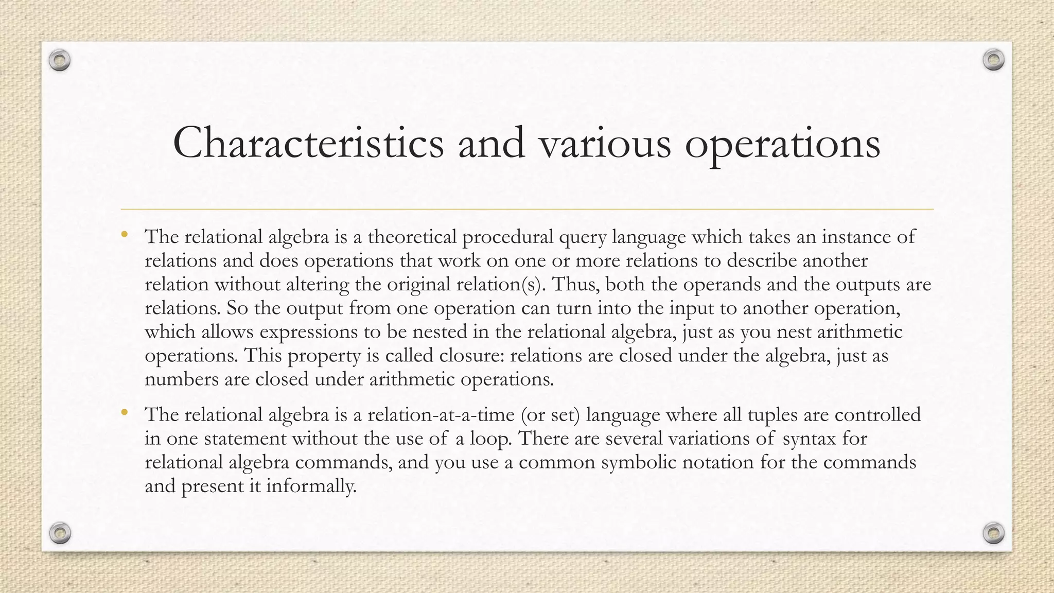 Characteristics and various operations
• The relational algebra is a theoretical procedural query language which takes an instance of
relations and does operations that work on one or more relations to describe another
relation without altering the original relation(s). Thus, both the operands and the outputs are
relations. So the output from one operation can turn into the input to another operation,
which allows expressions to be nested in the relational algebra, just as you nest arithmetic
operations. This property is called closure: relations are closed under the algebra, just as
numbers are closed under arithmetic operations.
• The relational algebra is a relation-at-a-time (or set) language where all tuples are controlled
in one statement without the use of a loop. There are several variations of syntax for
relational algebra commands, and you use a common symbolic notation for the commands
and present it informally.
 