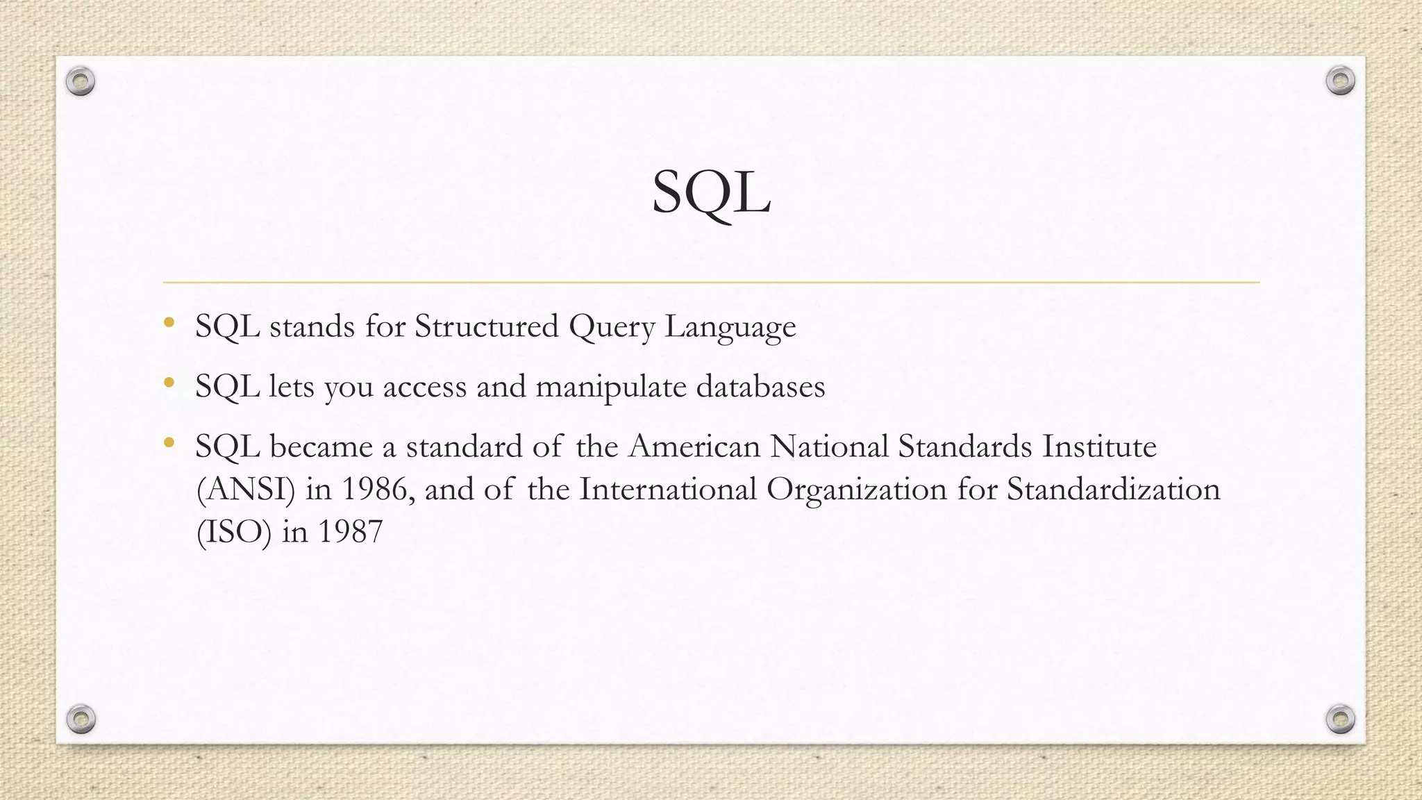 SQL
• SQL stands for Structured Query Language
• SQL lets you access and manipulate databases
• SQL became a standard of the American National Standards Institute
(ANSI) in 1986, and of the International Organization for Standardization
(ISO) in 1987
 