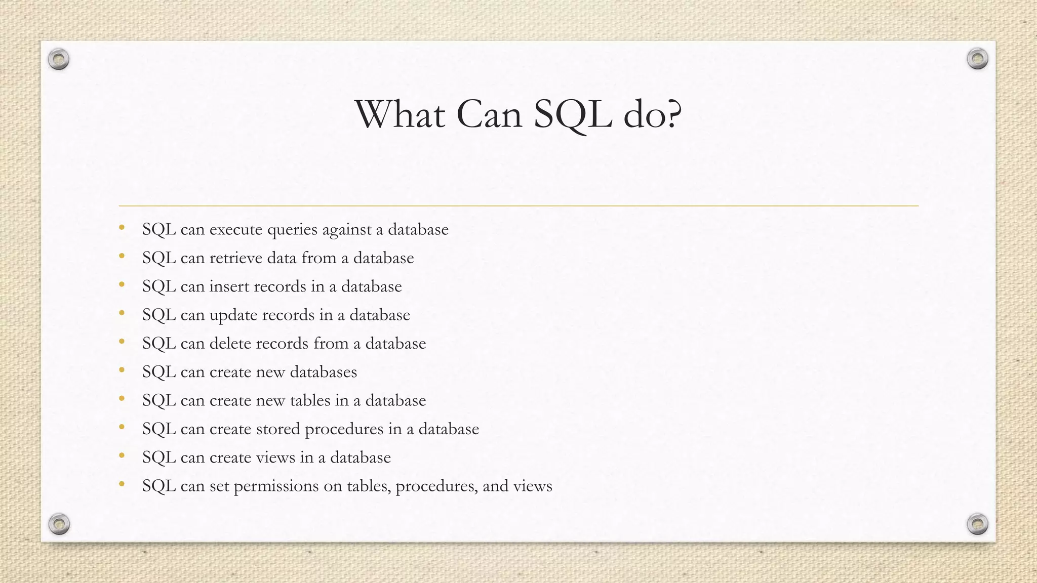 What Can SQL do?
• SQL can execute queries against a database
• SQL can retrieve data from a database
• SQL can insert records in a database
• SQL can update records in a database
• SQL can delete records from a database
• SQL can create new databases
• SQL can create new tables in a database
• SQL can create stored procedures in a database
• SQL can create views in a database
• SQL can set permissions on tables, procedures, and views
 
