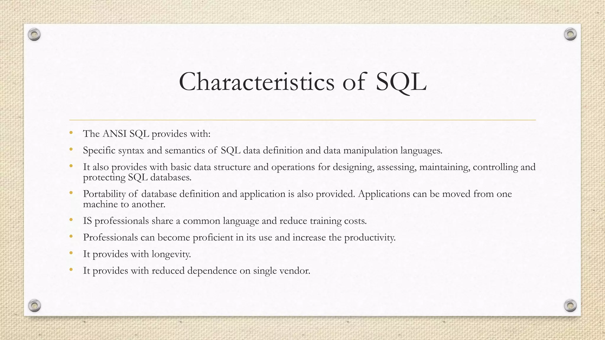 Characteristics of SQL
• The ANSI SQL provides with:
• Specific syntax and semantics of SQL data definition and data manipulation languages.
• It also provides with basic data structure and operations for designing, assessing, maintaining, controlling and
protecting SQL databases.
• Portability of database definition and application is also provided. Applications can be moved from one
machine to another.
• IS professionals share a common language and reduce training costs.
• Professionals can become proficient in its use and increase the productivity.
• It provides with longevity.
• It provides with reduced dependence on single vendor.
 