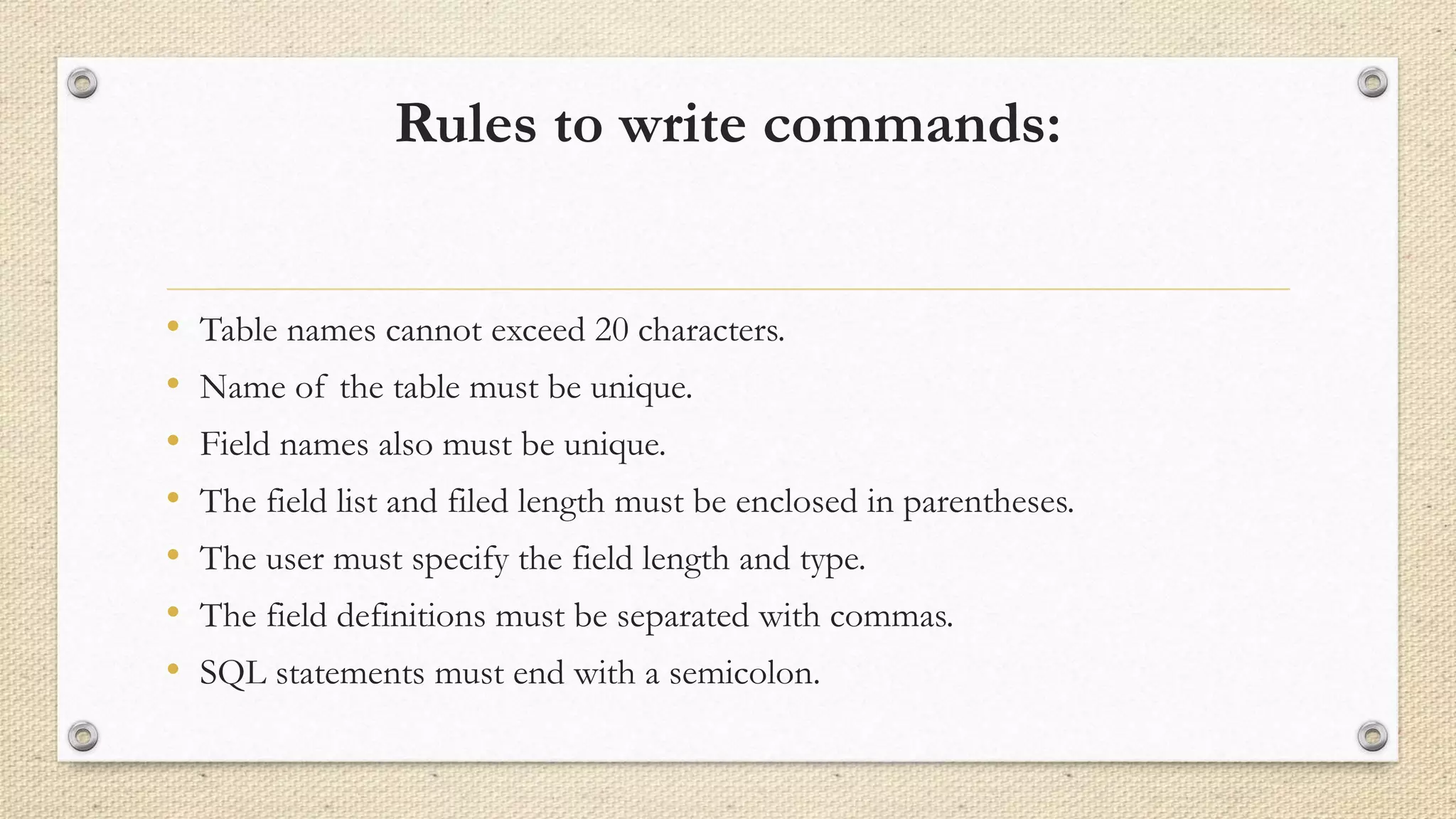 Rules to write commands:
• Table names cannot exceed 20 characters.
• Name of the table must be unique.
• Field names also must be unique.
• The field list and filed length must be enclosed in parentheses.
• The user must specify the field length and type.
• The field definitions must be separated with commas.
• SQL statements must end with a semicolon.
 