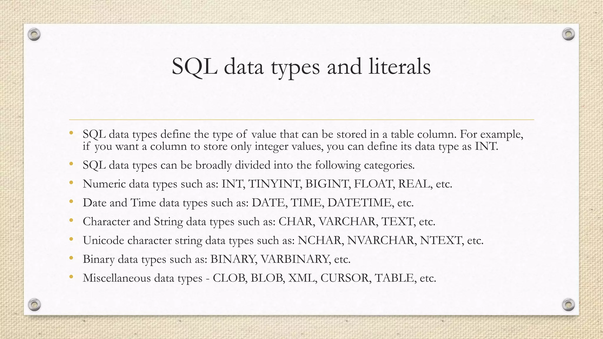 SQL data types and literals
• SQL data types define the type of value that can be stored in a table column. For example,
if you want a column to store only integer values, you can define its data type as INT.
• SQL data types can be broadly divided into the following categories.
• Numeric data types such as: INT, TINYINT, BIGINT, FLOAT, REAL, etc.
• Date and Time data types such as: DATE, TIME, DATETIME, etc.
• Character and String data types such as: CHAR, VARCHAR, TEXT, etc.
• Unicode character string data types such as: NCHAR, NVARCHAR, NTEXT, etc.
• Binary data types such as: BINARY, VARBINARY, etc.
• Miscellaneous data types - CLOB, BLOB, XML, CURSOR, TABLE, etc.
 