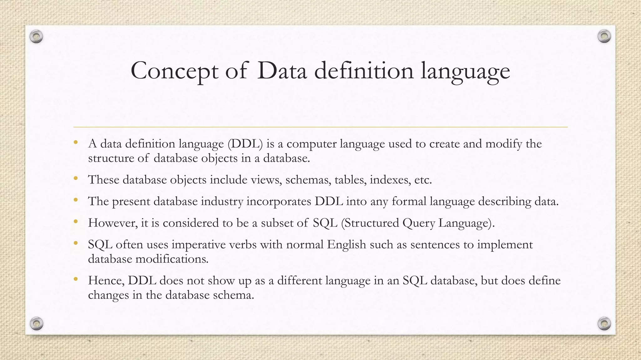Concept of Data definition language
• A data definition language (DDL) is a computer language used to create and modify the
structure of database objects in a database.
• These database objects include views, schemas, tables, indexes, etc.
• The present database industry incorporates DDL into any formal language describing data.
• However, it is considered to be a subset of SQL (Structured Query Language).
• SQL often uses imperative verbs with normal English such as sentences to implement
database modifications.
• Hence, DDL does not show up as a different language in an SQL database, but does define
changes in the database schema.
 
