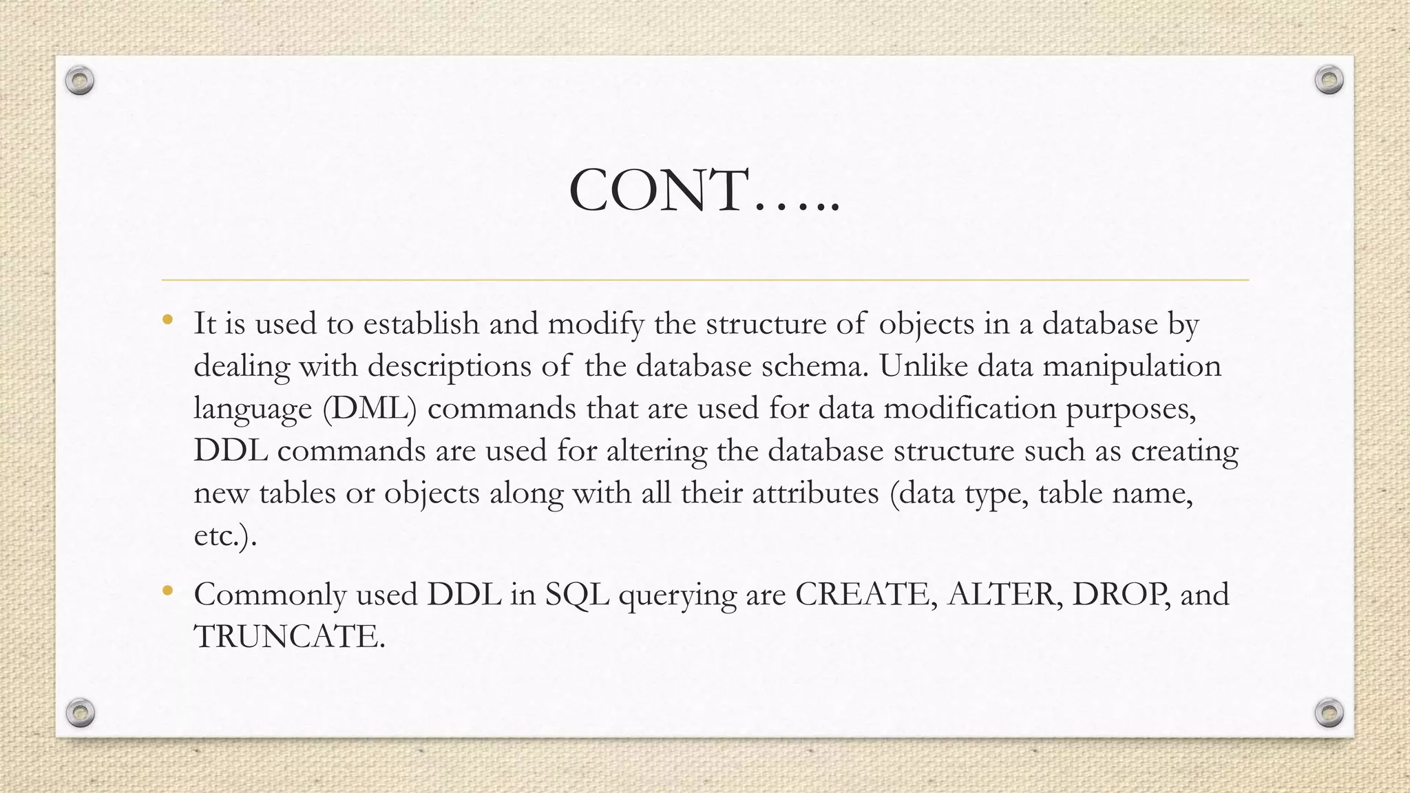 CONT…..
• It is used to establish and modify the structure of objects in a database by
dealing with descriptions of the database schema. Unlike data manipulation
language (DML) commands that are used for data modification purposes,
DDL commands are used for altering the database structure such as creating
new tables or objects along with all their attributes (data type, table name,
etc.).
• Commonly used DDL in SQL querying are CREATE, ALTER, DROP, and
TRUNCATE.
 