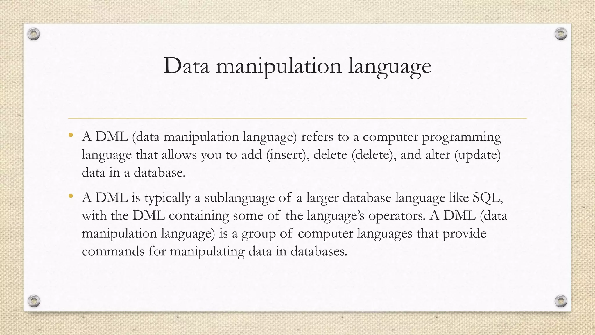 Data manipulation language
• A DML (data manipulation language) refers to a computer programming
language that allows you to add (insert), delete (delete), and alter (update)
data in a database.
• A DML is typically a sublanguage of a larger database language like SQL,
with the DML containing some of the language’s operators. A DML (data
manipulation language) is a group of computer languages that provide
commands for manipulating data in databases.
 