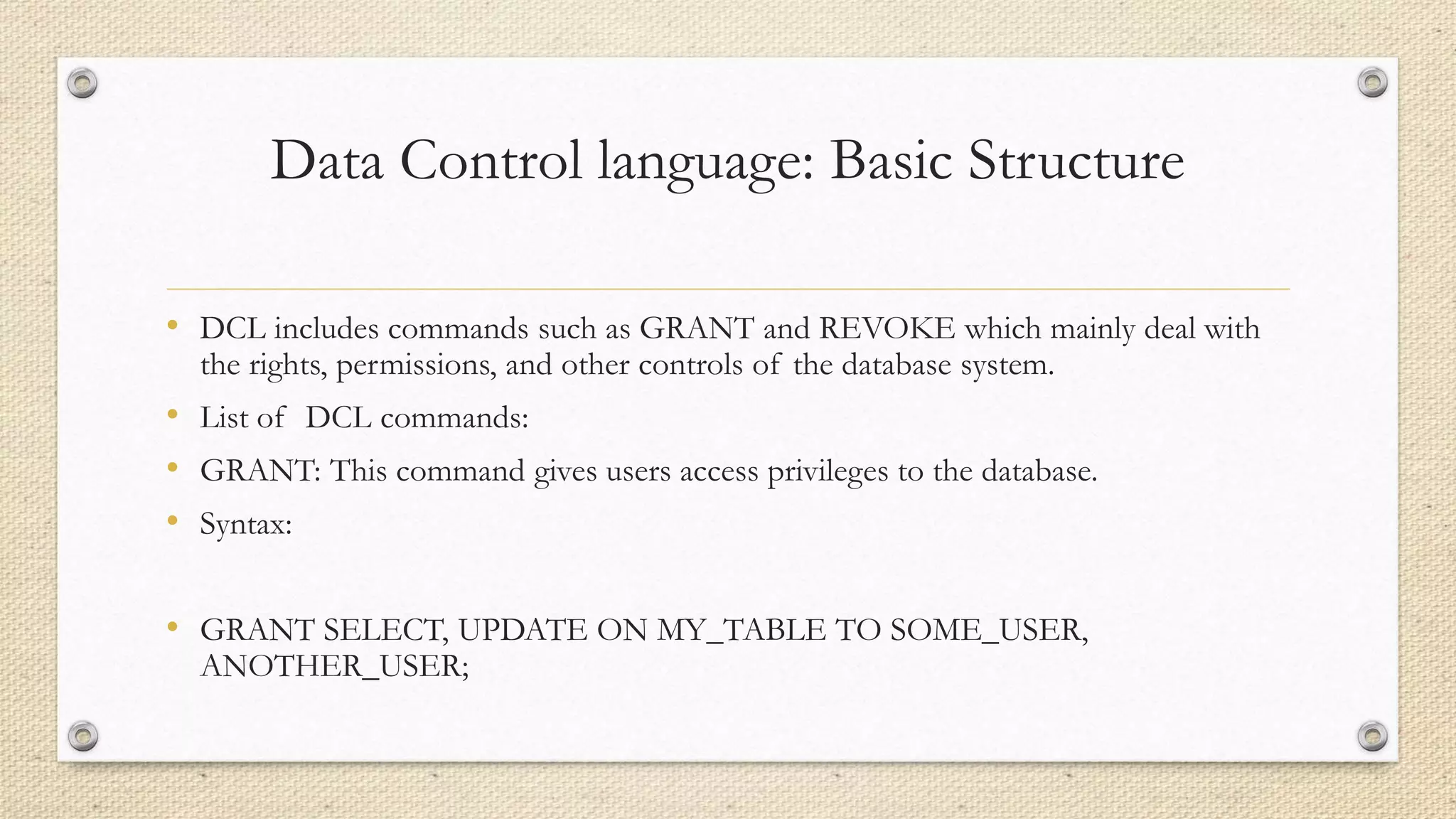 Data Control language: Basic Structure
• DCL includes commands such as GRANT and REVOKE which mainly deal with
the rights, permissions, and other controls of the database system.
• List of DCL commands:
• GRANT: This command gives users access privileges to the database.
• Syntax:
• GRANT SELECT, UPDATE ON MY_TABLE TO SOME_USER,
ANOTHER_USER;
 