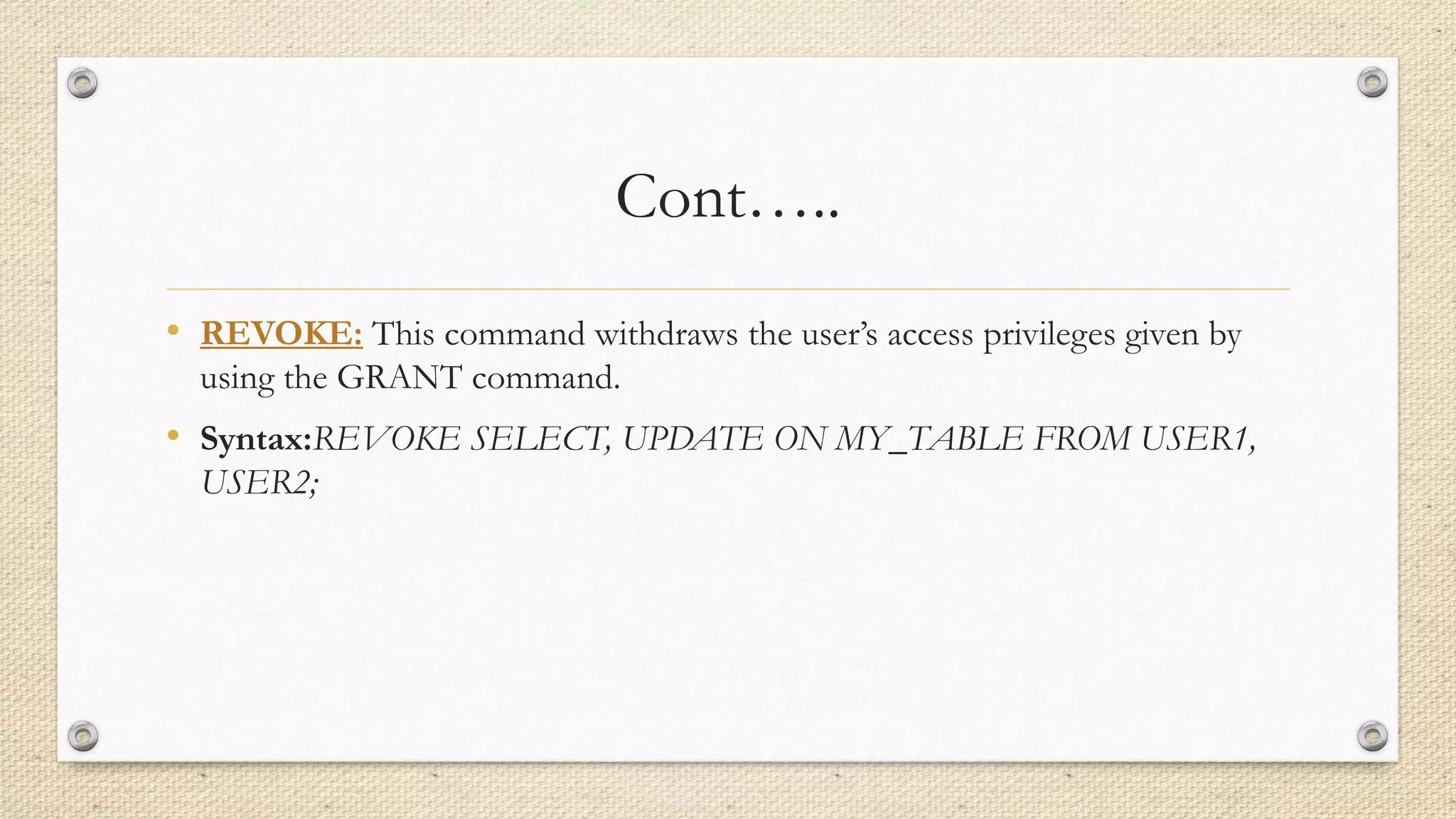 Cont…..
• REVOKE: This command withdraws the user’s access privileges given by
using the GRANT command.
• Syntax:REVOKE SELECT, UPDATE ON MY_TABLE FROM USER1,
USER2;
 