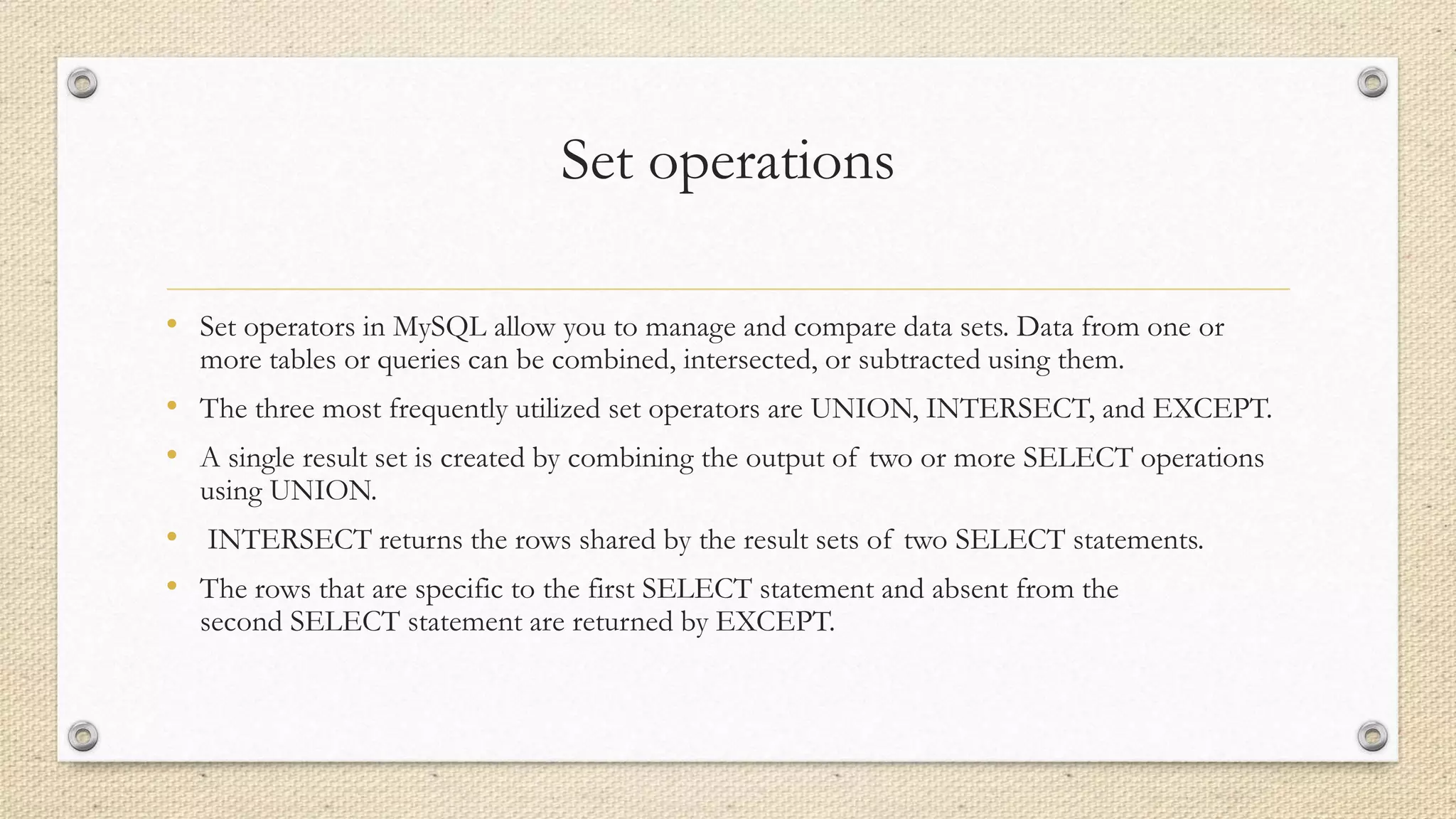 Set operations
• Set operators in MySQL allow you to manage and compare data sets. Data from one or
more tables or queries can be combined, intersected, or subtracted using them.
• The three most frequently utilized set operators are UNION, INTERSECT, and EXCEPT.
• A single result set is created by combining the output of two or more SELECT operations
using UNION.
• INTERSECT returns the rows shared by the result sets of two SELECT statements.
• The rows that are specific to the first SELECT statement and absent from the
second SELECT statement are returned by EXCEPT.
 