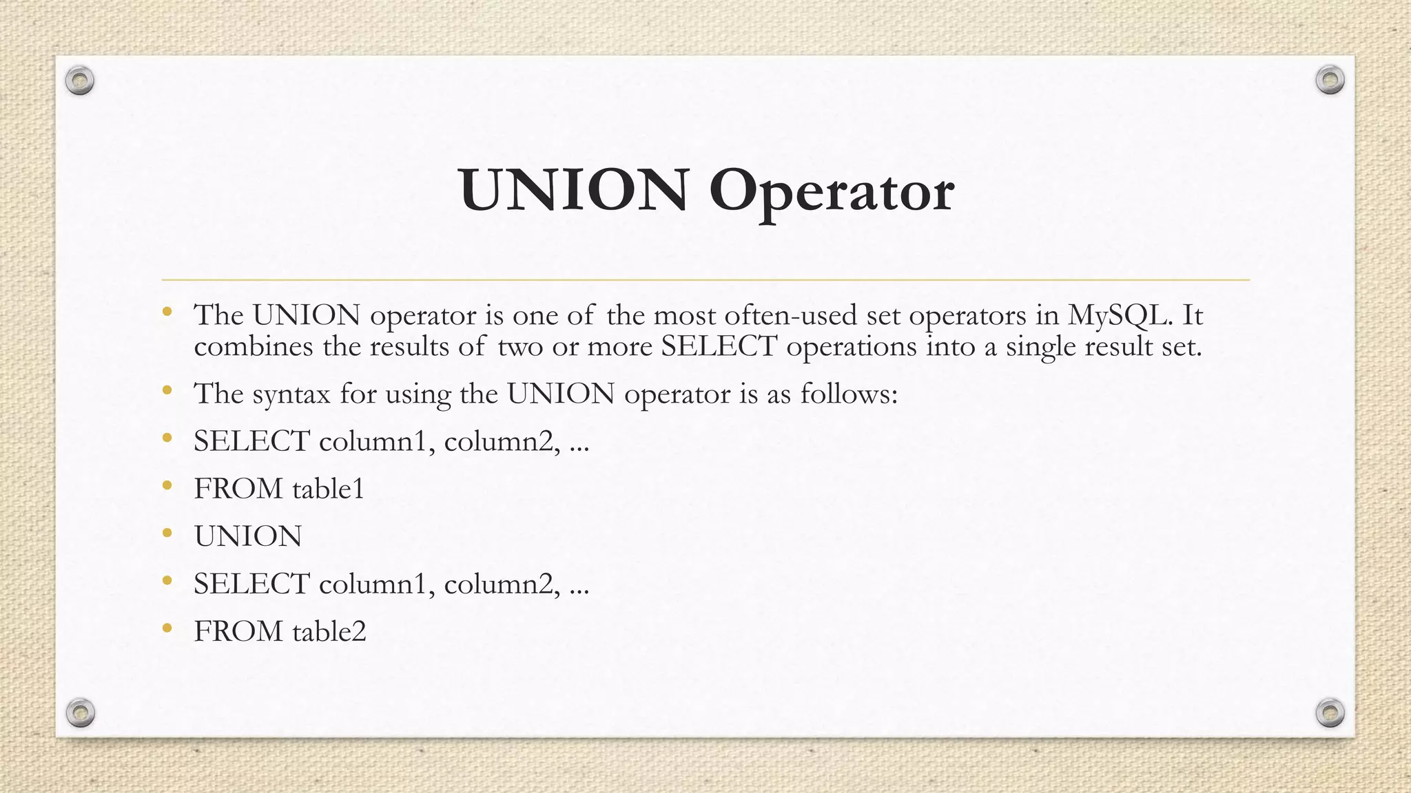 UNION Operator
• The UNION operator is one of the most often-used set operators in MySQL. It
combines the results of two or more SELECT operations into a single result set.
• The syntax for using the UNION operator is as follows:
• SELECT column1, column2, ...
• FROM table1
• UNION
• SELECT column1, column2, ...
• FROM table2
 