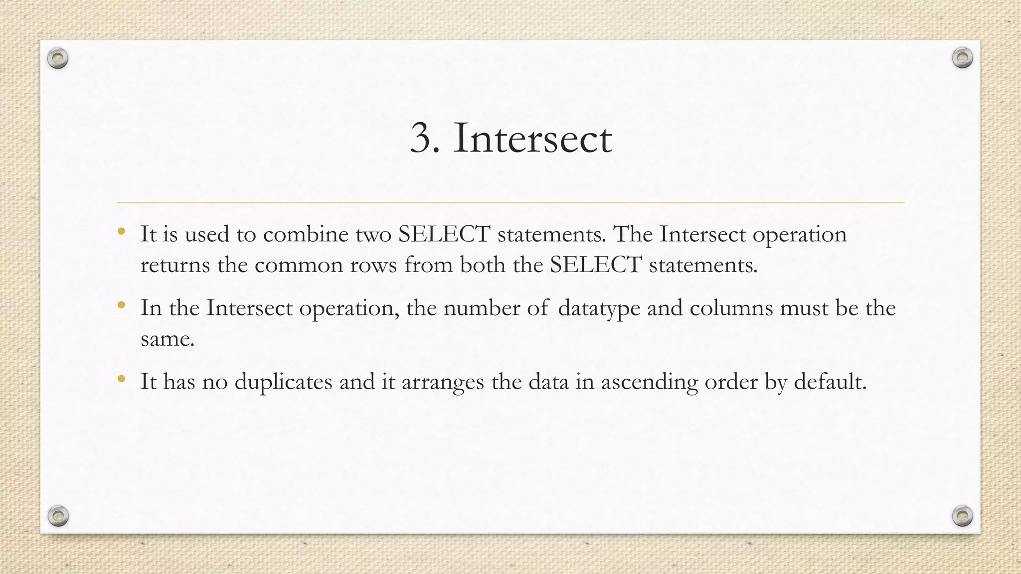 3. Intersect
• It is used to combine two SELECT statements. The Intersect operation
returns the common rows from both the SELECT statements.
• In the Intersect operation, the number of datatype and columns must be the
same.
• It has no duplicates and it arranges the data in ascending order by default.
 