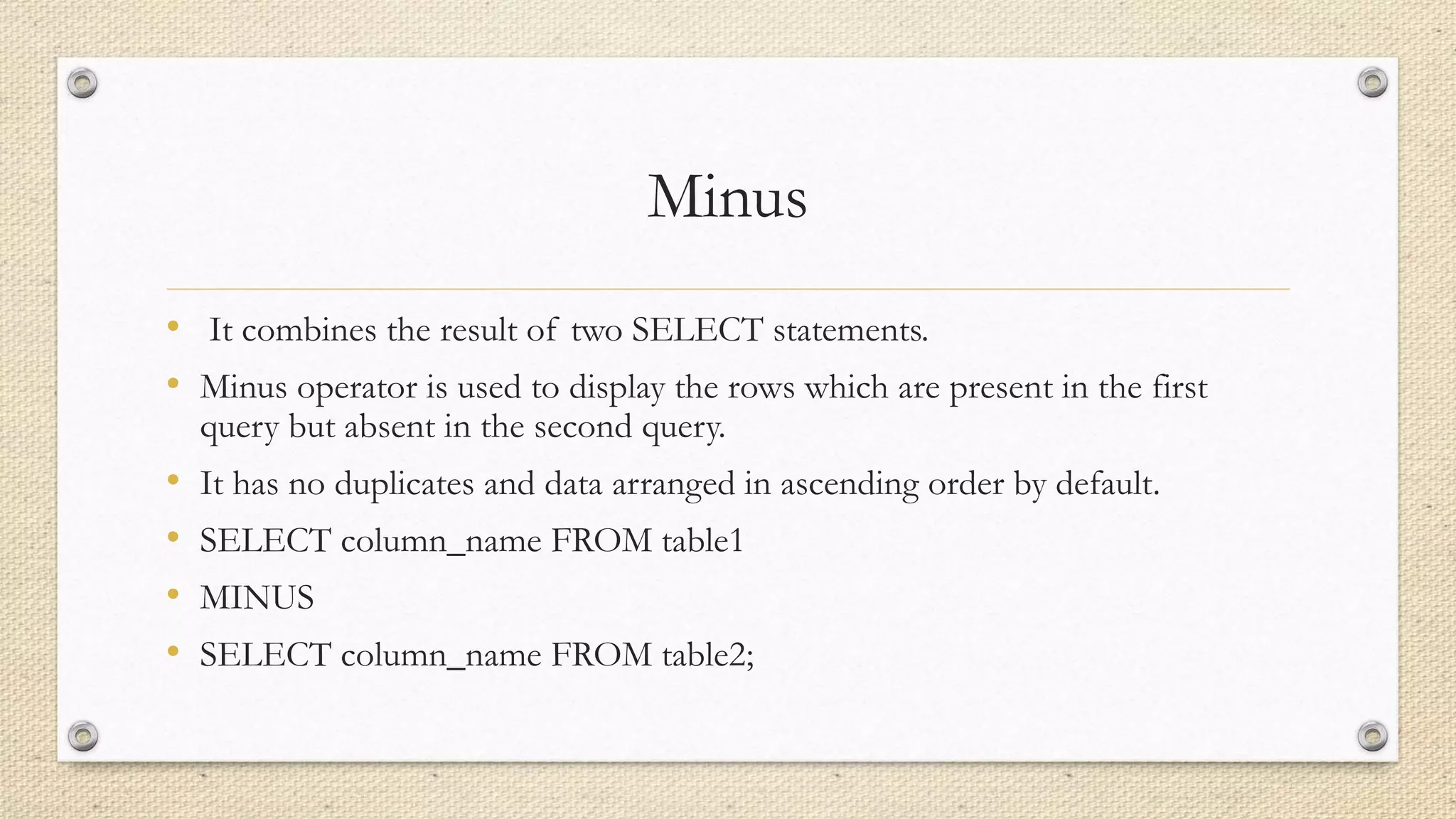 Minus
• It combines the result of two SELECT statements.
• Minus operator is used to display the rows which are present in the first
query but absent in the second query.
• It has no duplicates and data arranged in ascending order by default.
• SELECT column_name FROM table1
• MINUS
• SELECT column_name FROM table2;
 