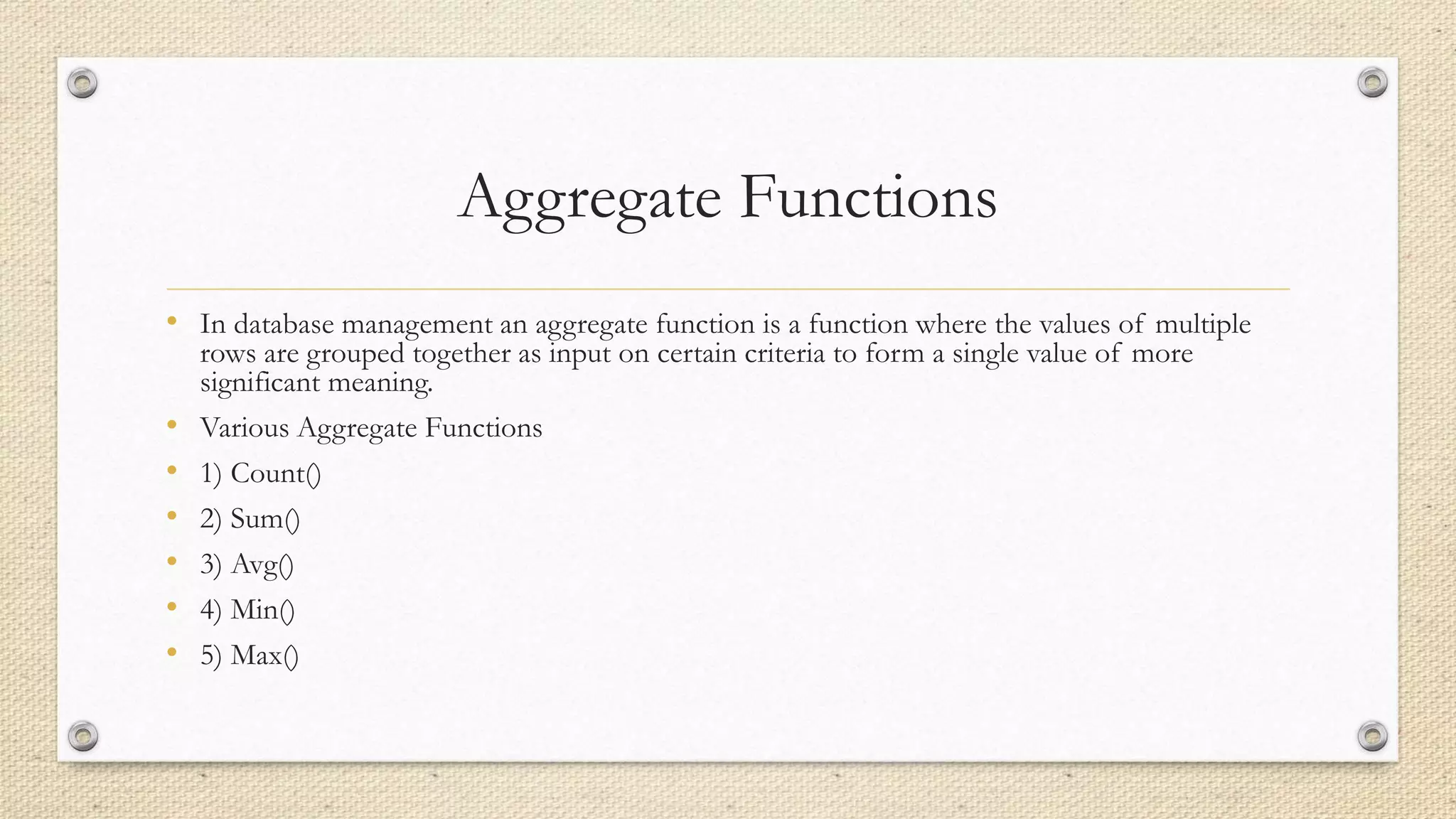 Aggregate Functions
• In database management an aggregate function is a function where the values of multiple
rows are grouped together as input on certain criteria to form a single value of more
significant meaning.
• Various Aggregate Functions
• 1) Count()
• 2) Sum()
• 3) Avg()
• 4) Min()
• 5) Max()
 