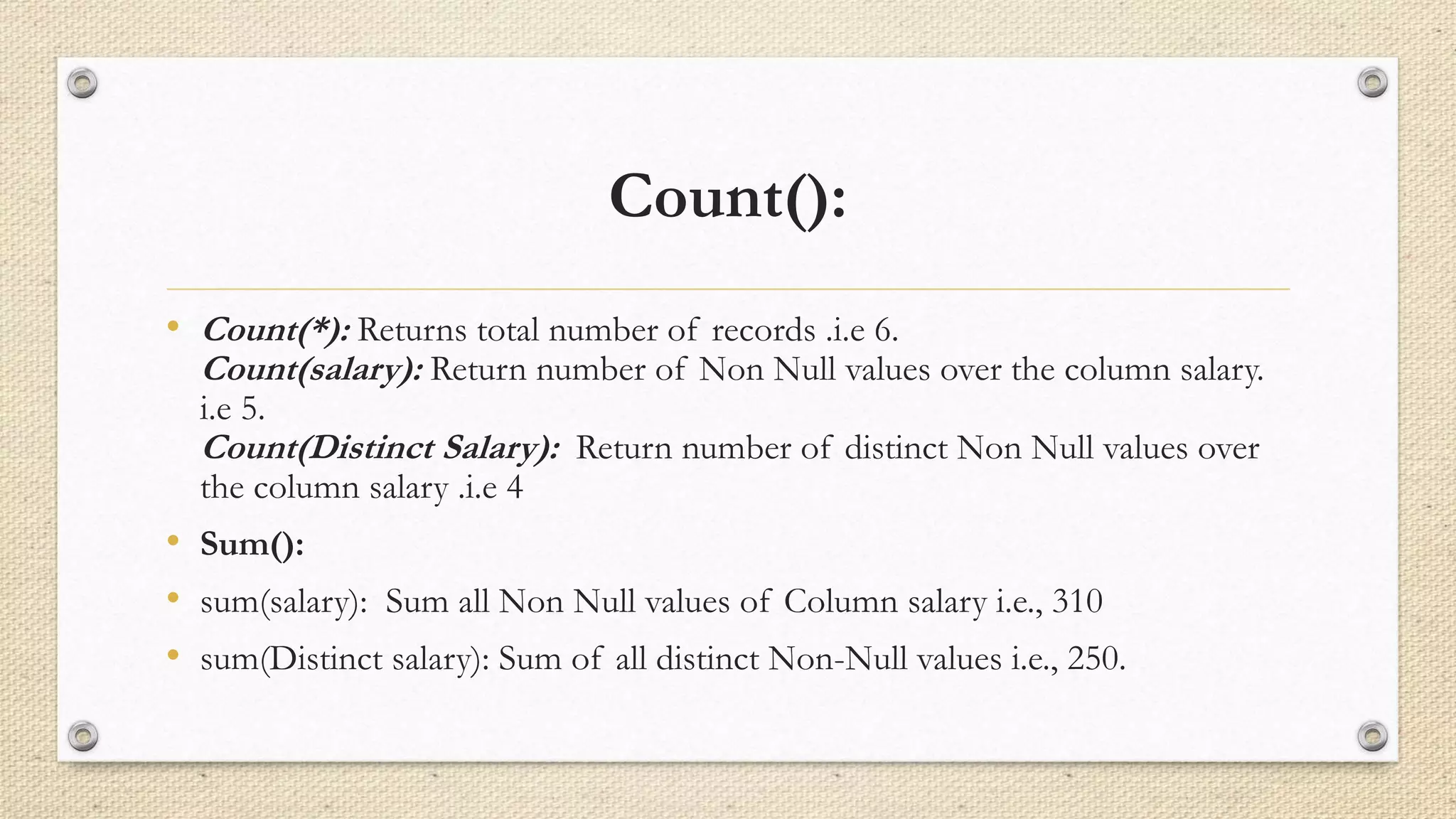 Count():
• Count(*): Returns total number of records .i.e 6.
Count(salary): Return number of Non Null values over the column salary.
i.e 5.
Count(Distinct Salary): Return number of distinct Non Null values over
the column salary .i.e 4
• Sum():
• sum(salary): Sum all Non Null values of Column salary i.e., 310
• sum(Distinct salary): Sum of all distinct Non-Null values i.e., 250.
 