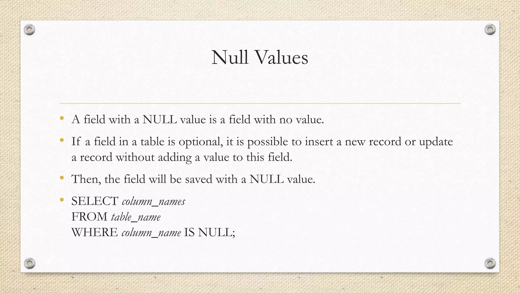 Null Values
• A field with a NULL value is a field with no value.
• If a field in a table is optional, it is possible to insert a new record or update
a record without adding a value to this field.
• Then, the field will be saved with a NULL value.
• SELECT column_names
FROM table_name
WHERE column_name IS NULL;
 