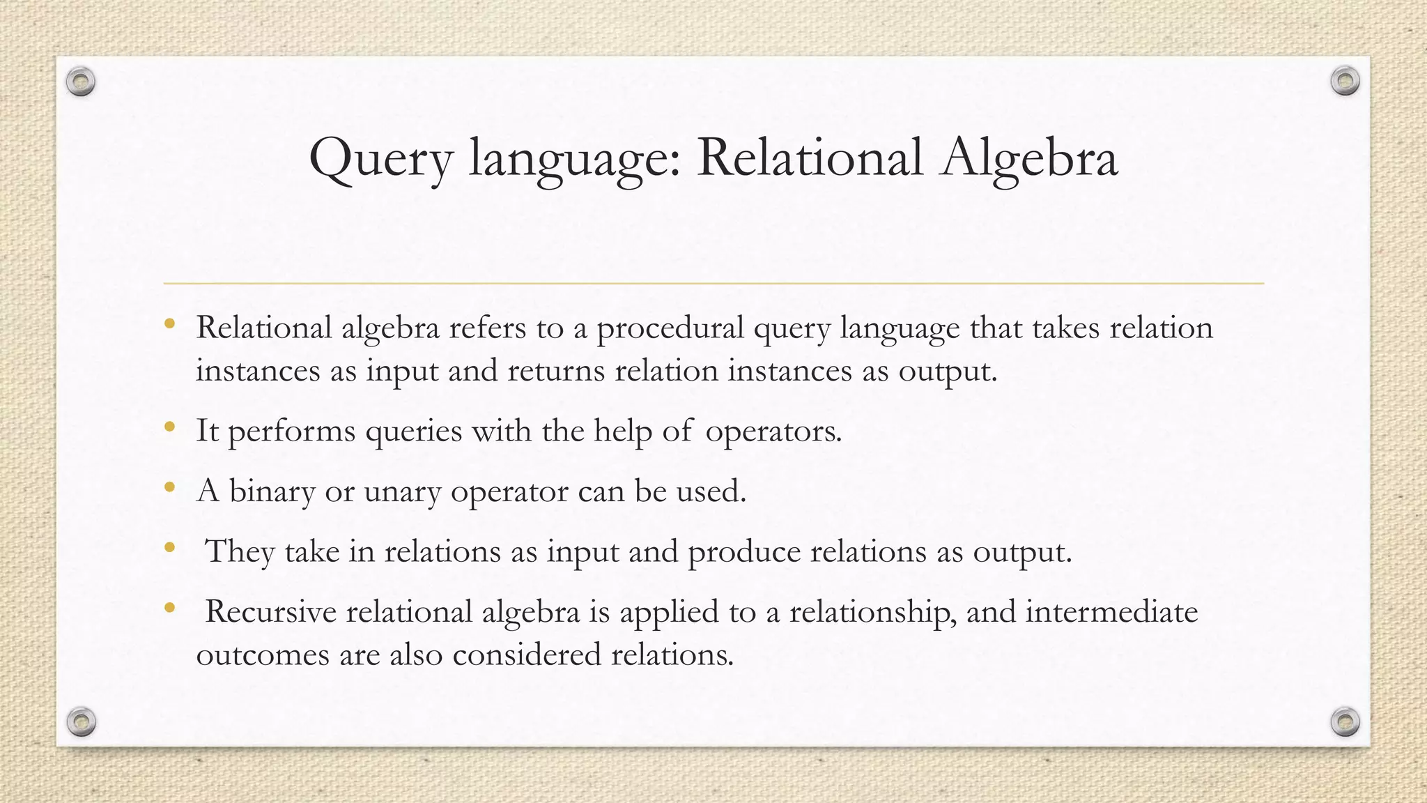 Query language: Relational Algebra
• Relational algebra refers to a procedural query language that takes relation
instances as input and returns relation instances as output.
• It performs queries with the help of operators.
• A binary or unary operator can be used.
• They take in relations as input and produce relations as output.
• Recursive relational algebra is applied to a relationship, and intermediate
outcomes are also considered relations.
 