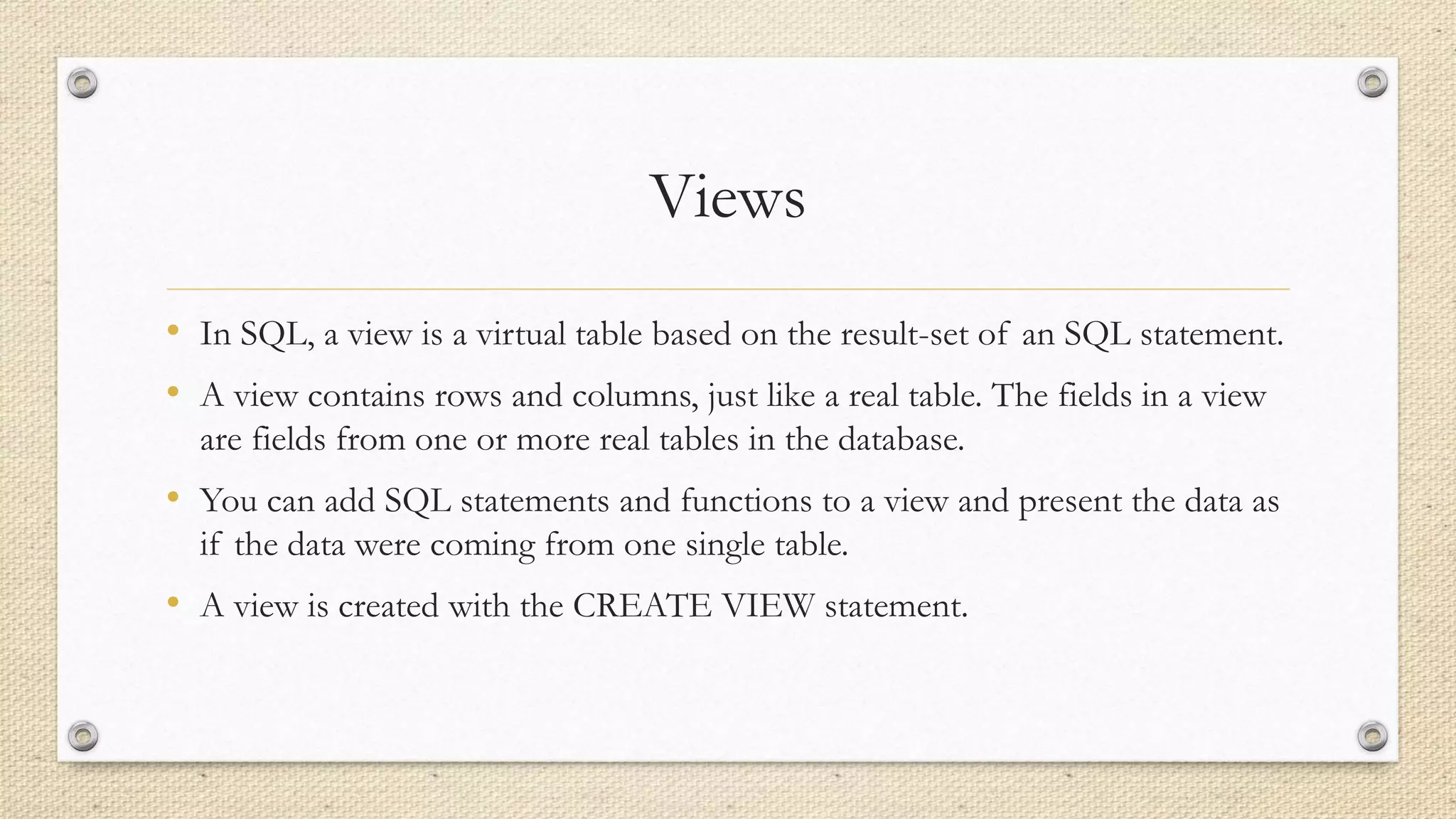 Views
• In SQL, a view is a virtual table based on the result-set of an SQL statement.
• A view contains rows and columns, just like a real table. The fields in a view
are fields from one or more real tables in the database.
• You can add SQL statements and functions to a view and present the data as
if the data were coming from one single table.
• A view is created with the CREATE VIEW statement.
 