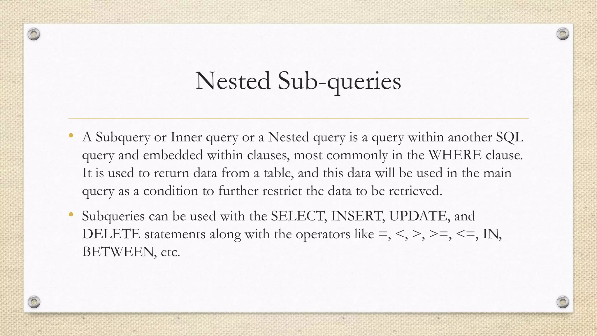 Nested Sub-queries
• A Subquery or Inner query or a Nested query is a query within another SQL
query and embedded within clauses, most commonly in the WHERE clause.
It is used to return data from a table, and this data will be used in the main
query as a condition to further restrict the data to be retrieved.
• Subqueries can be used with the SELECT, INSERT, UPDATE, and
DELETE statements along with the operators like =, <, >, >=, <=, IN,
BETWEEN, etc.
 