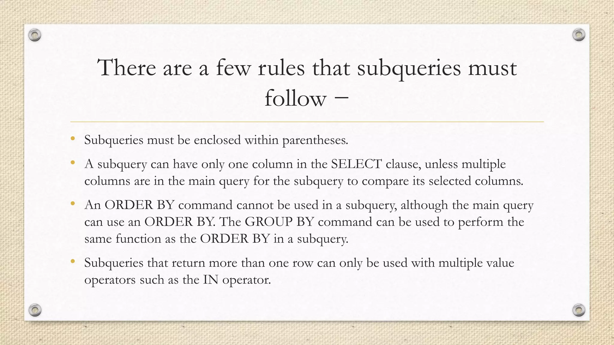 There are a few rules that subqueries must
follow −
• Subqueries must be enclosed within parentheses.
• A subquery can have only one column in the SELECT clause, unless multiple
columns are in the main query for the subquery to compare its selected columns.
• An ORDER BY command cannot be used in a subquery, although the main query
can use an ORDER BY. The GROUP BY command can be used to perform the
same function as the ORDER BY in a subquery.
• Subqueries that return more than one row can only be used with multiple value
operators such as the IN operator.
 