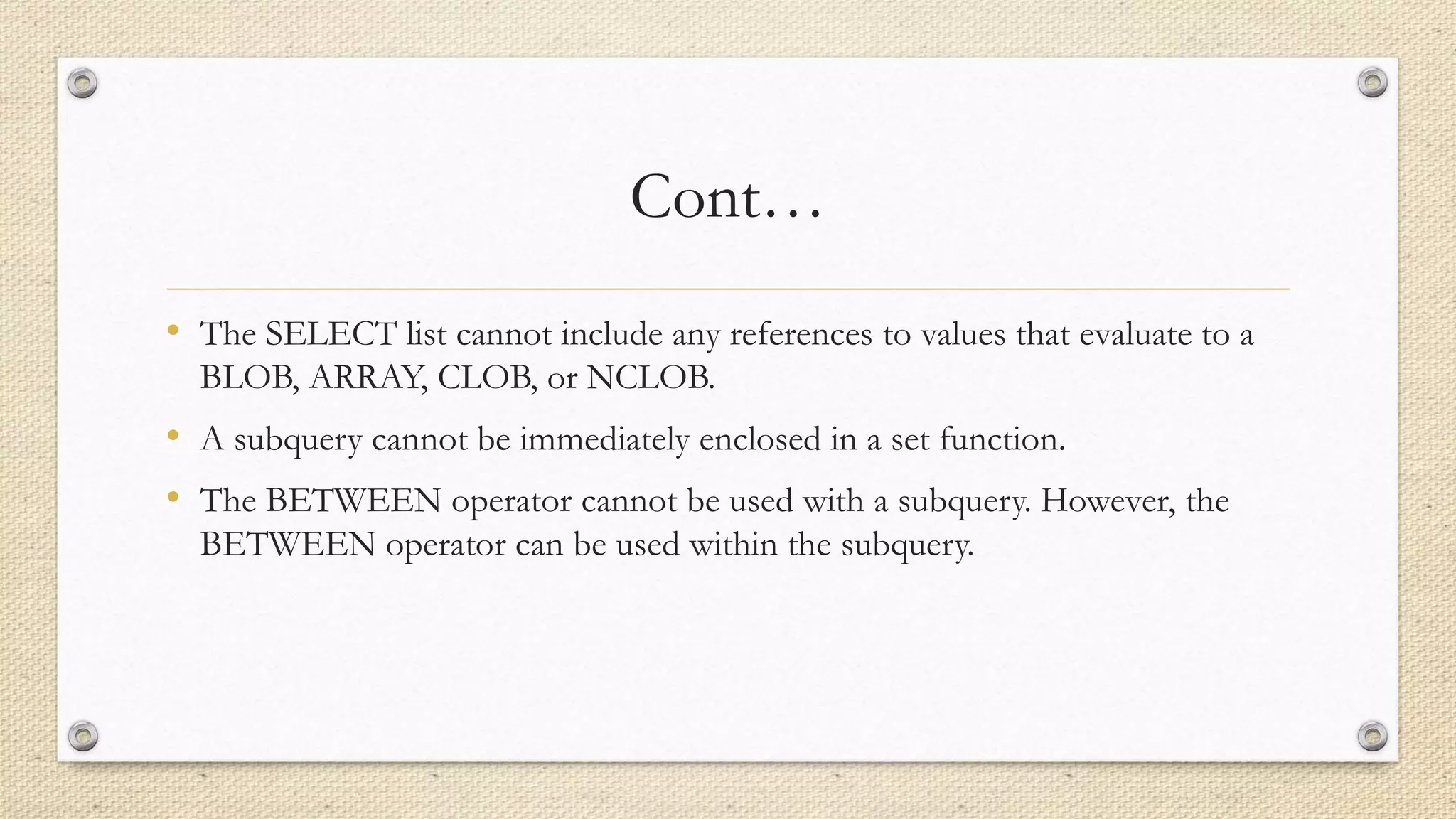 Cont…
• The SELECT list cannot include any references to values that evaluate to a
BLOB, ARRAY, CLOB, or NCLOB.
• A subquery cannot be immediately enclosed in a set function.
• The BETWEEN operator cannot be used with a subquery. However, the
BETWEEN operator can be used within the subquery.
 