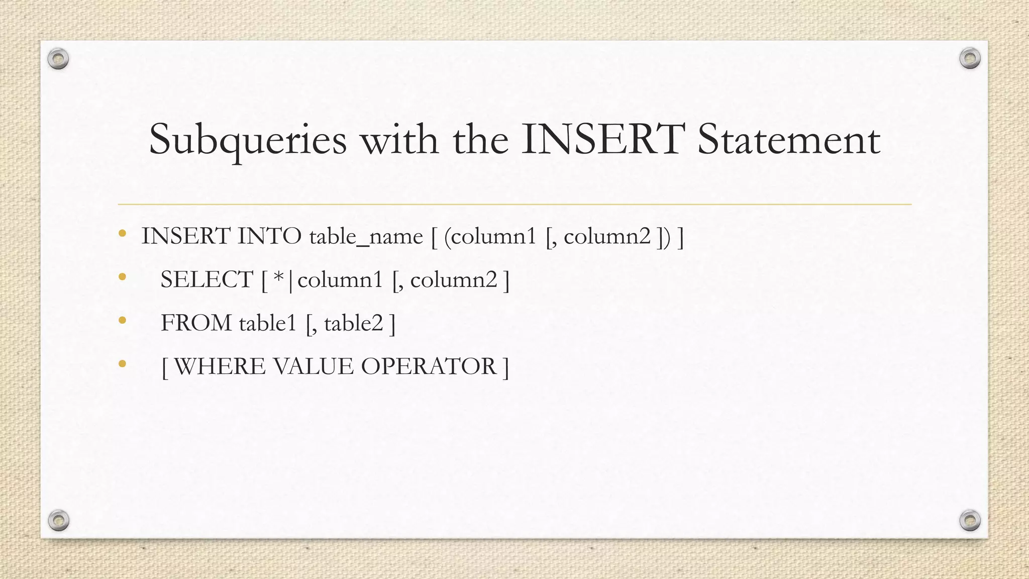Subqueries with the INSERT Statement
• INSERT INTO table_name [ (column1 [, column2 ]) ]
• SELECT [ *|column1 [, column2 ]
• FROM table1 [, table2 ]
• [ WHERE VALUE OPERATOR ]
 
