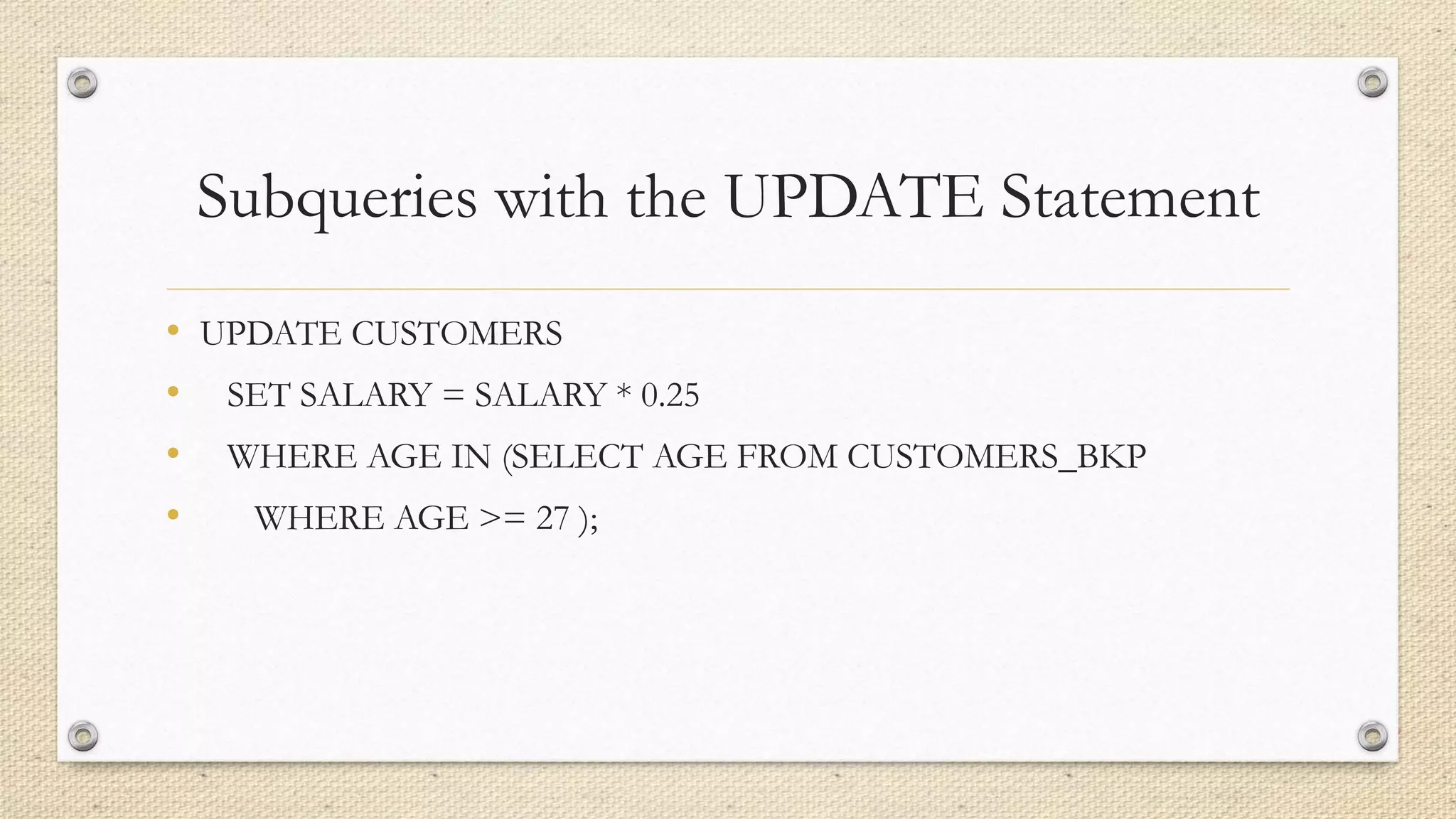 Subqueries with the UPDATE Statement
• UPDATE CUSTOMERS
• SET SALARY = SALARY * 0.25
• WHERE AGE IN (SELECT AGE FROM CUSTOMERS_BKP
• WHERE AGE >= 27 );
 