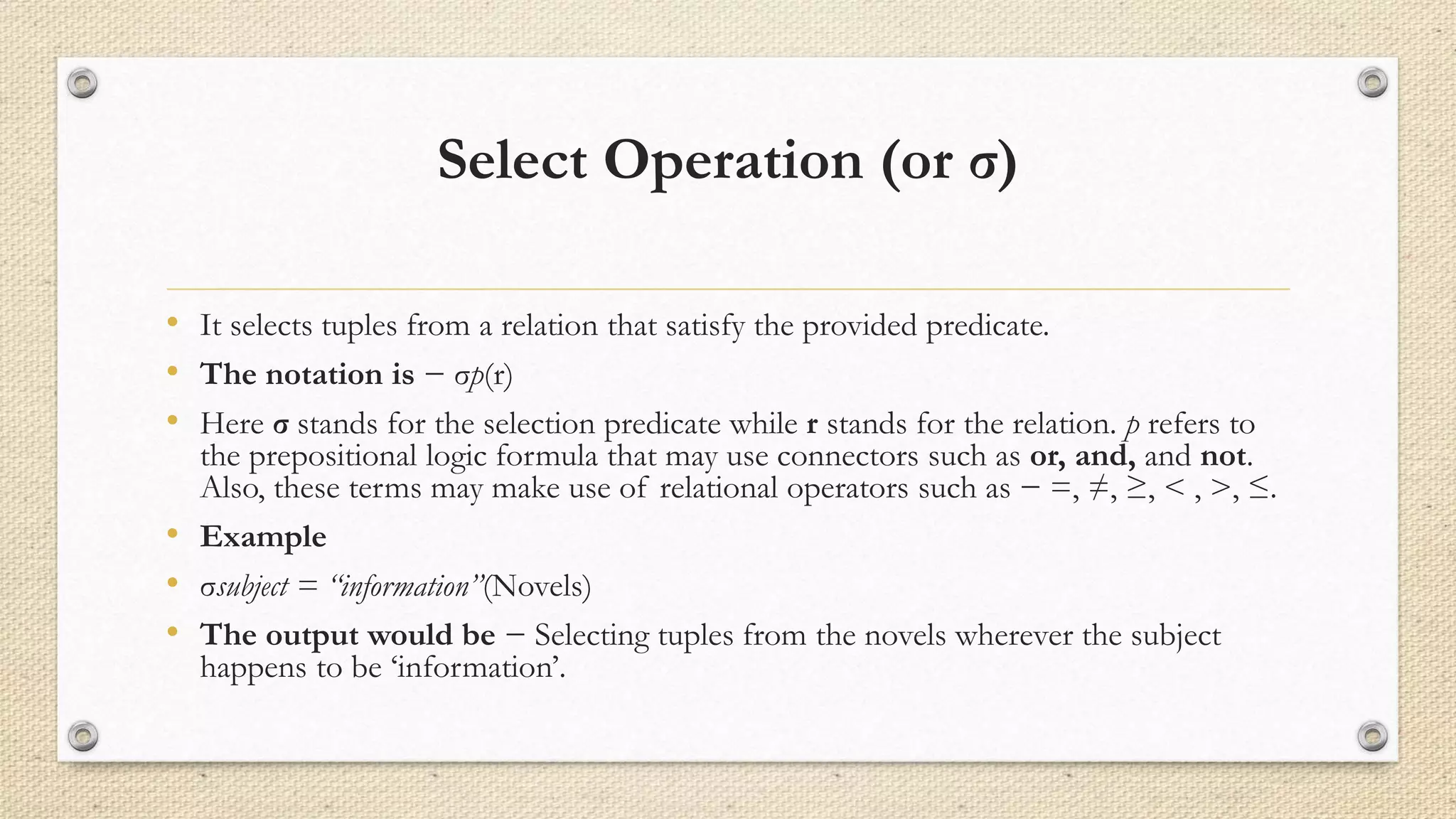 Select Operation (or σ)
• It selects tuples from a relation that satisfy the provided predicate.
• The notation is − σp(r)
• Here σ stands for the selection predicate while r stands for the relation. p refers to
the prepositional logic formula that may use connectors such as or, and, and not.
Also, these terms may make use of relational operators such as − =, ≠, ≥, < , >, ≤.
• Example
• σsubject = “information”(Novels)
• The output would be − Selecting tuples from the novels wherever the subject
happens to be ‘information’.
 