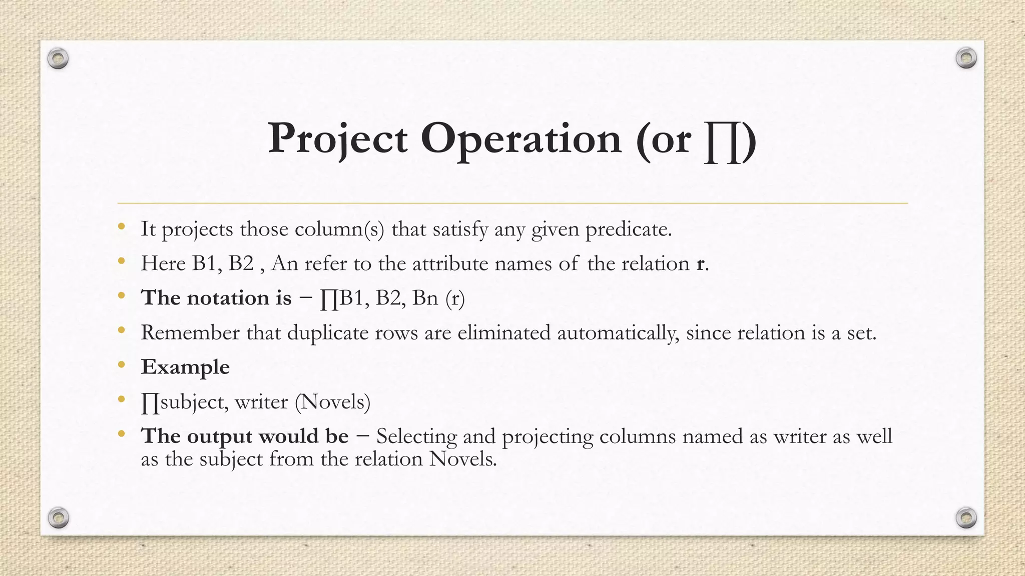 Project Operation (or ∏)
• It projects those column(s) that satisfy any given predicate.
• Here B1, B2 , An refer to the attribute names of the relation r.
• The notation is − ∏B1, B2, Bn (r)
• Remember that duplicate rows are eliminated automatically, since relation is a set.
• Example
• ∏subject, writer (Novels)
• The output would be − Selecting and projecting columns named as writer as well
as the subject from the relation Novels.
 