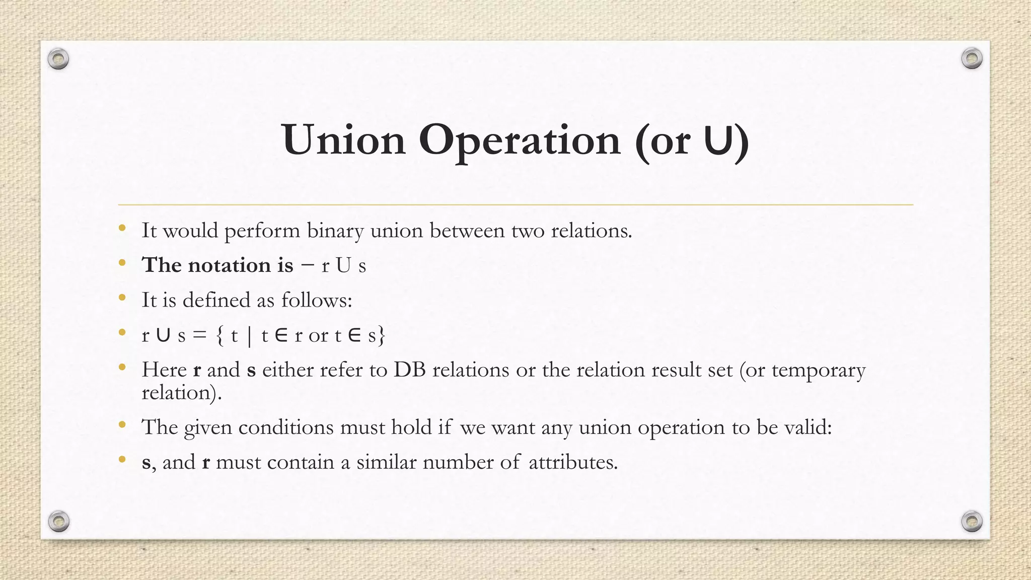 Union Operation (or ∪)
• It would perform binary union between two relations.
• The notation is − r U s
• It is defined as follows:
• r ∪ s = { t | t ∈ r or t ∈ s}
• Here r and s either refer to DB relations or the relation result set (or temporary
relation).
• The given conditions must hold if we want any union operation to be valid:
• s, and r must contain a similar number of attributes.
 