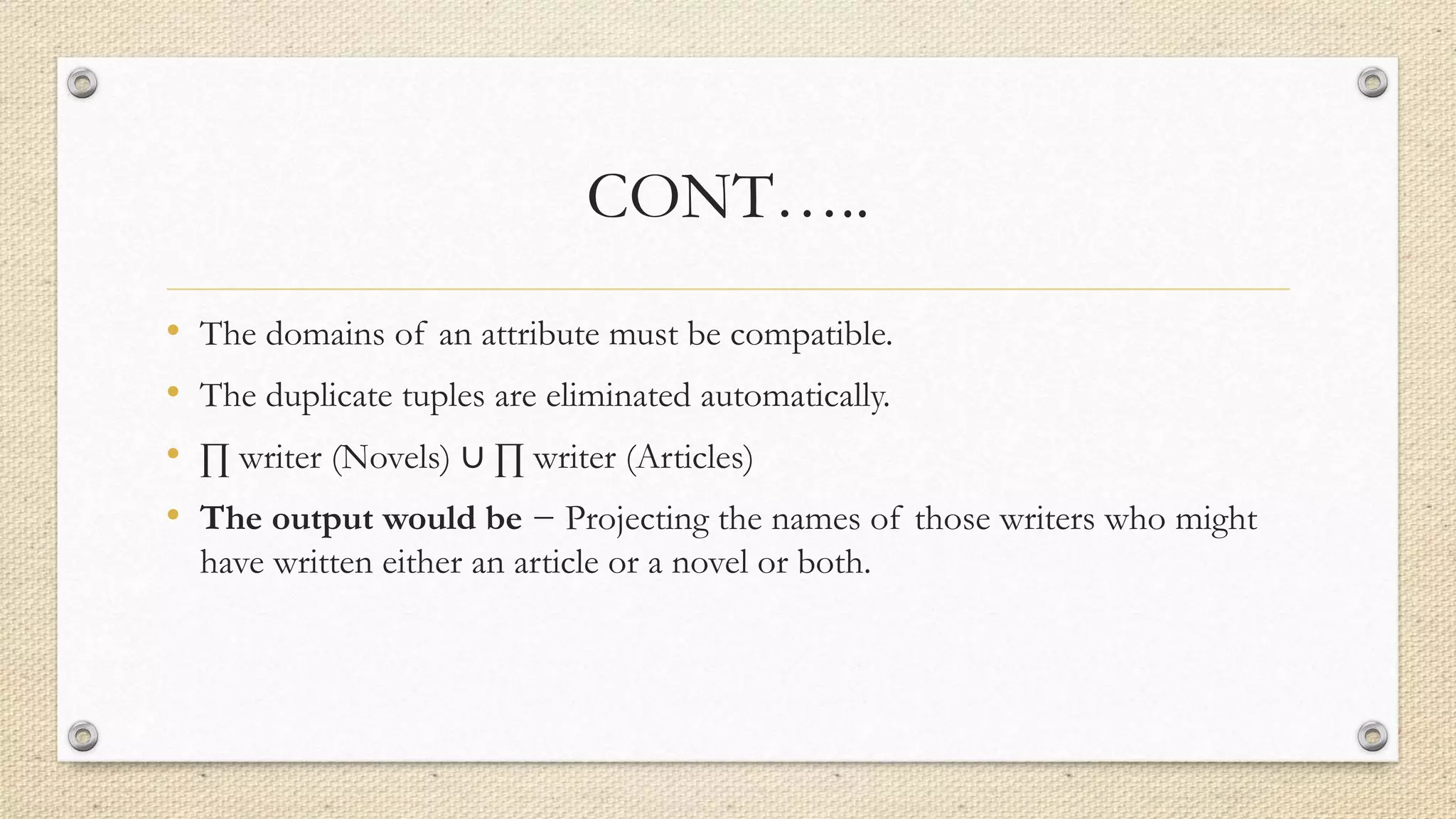 CONT…..
• The domains of an attribute must be compatible.
• The duplicate tuples are eliminated automatically.
• ∏ writer (Novels) ∪ ∏ writer (Articles)
• The output would be − Projecting the names of those writers who might
have written either an article or a novel or both.
 
