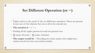 Set Different Operation (or −)
• Tuples refers to the result of the set difference operation. These are present
in just one of the relations but not at all in the second one.
• The notation is − r − s
• Finding all the tuples present in r and not present in s.
• ∏ writer (Novels) − ∏ writer (Articles)
• The output would be − Providing the writer names who might have
written novels but have not written articles.
 