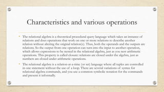 Characteristics and various operations
• The relational algebra is a theoretical procedural query language which takes an instance of
relations and does operations that work on one or more relations to describe another
relation without altering the original relation(s). Thus, both the operands and the outputs are
relations. So the output from one operation can turn into the input to another operation,
which allows expressions to be nested in the relational algebra, just as you nest arithmetic
operations. This property is called closure: relations are closed under the algebra, just as
numbers are closed under arithmetic operations.
• The relational algebra is a relation-at-a-time (or set) language where all tuples are controlled
in one statement without the use of a loop. There are several variations of syntax for
relational algebra commands, and you use a common symbolic notation for the commands
and present it informally.
 